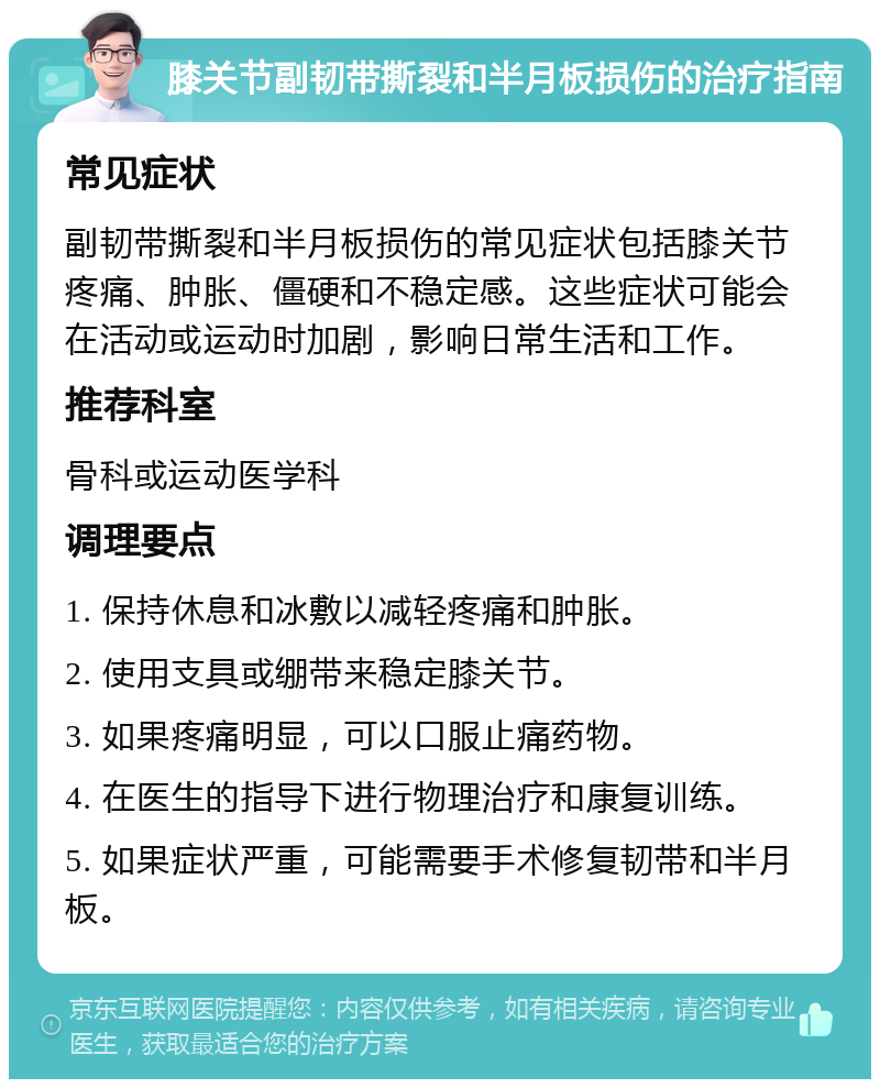 膝关节副韧带撕裂和半月板损伤的治疗指南 常见症状 副韧带撕裂和半月板损伤的常见症状包括膝关节疼痛、肿胀、僵硬和不稳定感。这些症状可能会在活动或运动时加剧，影响日常生活和工作。 推荐科室 骨科或运动医学科 调理要点 1. 保持休息和冰敷以减轻疼痛和肿胀。 2. 使用支具或绷带来稳定膝关节。 3. 如果疼痛明显，可以口服止痛药物。 4. 在医生的指导下进行物理治疗和康复训练。 5. 如果症状严重，可能需要手术修复韧带和半月板。