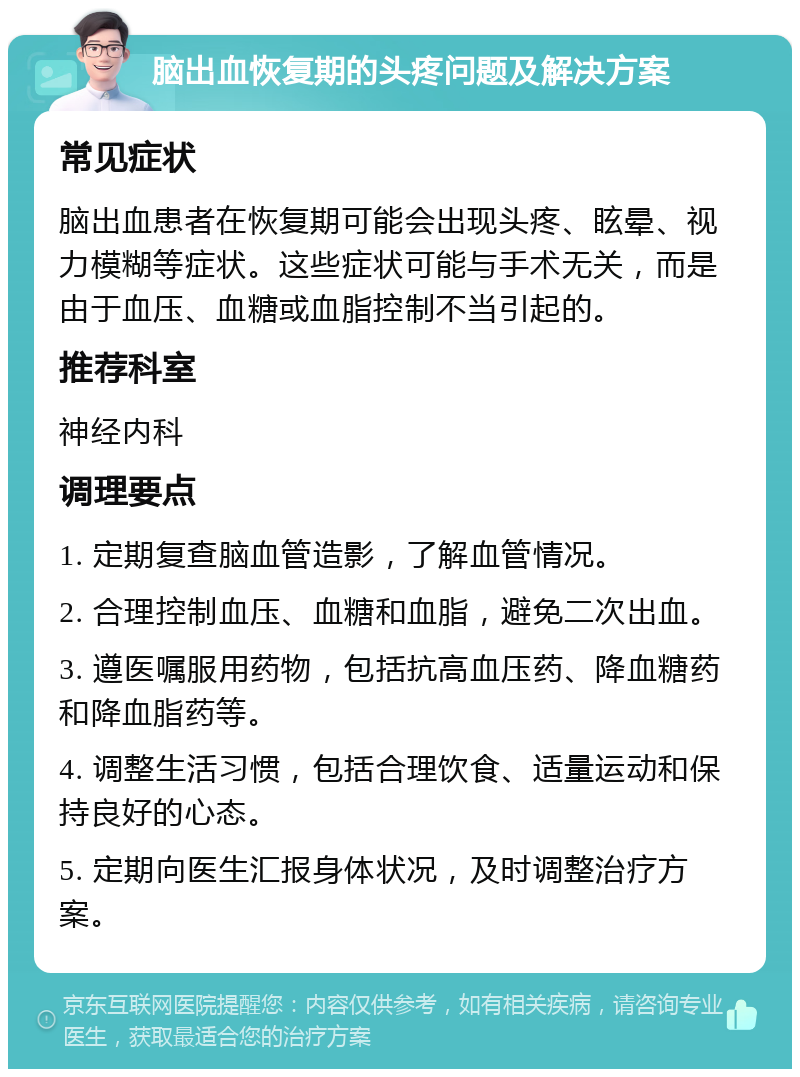 脑出血恢复期的头疼问题及解决方案 常见症状 脑出血患者在恢复期可能会出现头疼、眩晕、视力模糊等症状。这些症状可能与手术无关，而是由于血压、血糖或血脂控制不当引起的。 推荐科室 神经内科 调理要点 1. 定期复查脑血管造影，了解血管情况。 2. 合理控制血压、血糖和血脂，避免二次出血。 3. 遵医嘱服用药物，包括抗高血压药、降血糖药和降血脂药等。 4. 调整生活习惯，包括合理饮食、适量运动和保持良好的心态。 5. 定期向医生汇报身体状况，及时调整治疗方案。