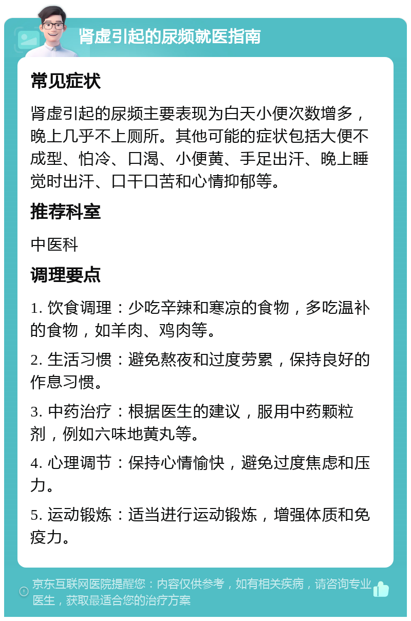 肾虚引起的尿频就医指南 常见症状 肾虚引起的尿频主要表现为白天小便次数增多，晚上几乎不上厕所。其他可能的症状包括大便不成型、怕冷、口渴、小便黄、手足出汗、晚上睡觉时出汗、口干口苦和心情抑郁等。 推荐科室 中医科 调理要点 1. 饮食调理：少吃辛辣和寒凉的食物，多吃温补的食物，如羊肉、鸡肉等。 2. 生活习惯：避免熬夜和过度劳累，保持良好的作息习惯。 3. 中药治疗：根据医生的建议，服用中药颗粒剂，例如六味地黄丸等。 4. 心理调节：保持心情愉快，避免过度焦虑和压力。 5. 运动锻炼：适当进行运动锻炼，增强体质和免疫力。