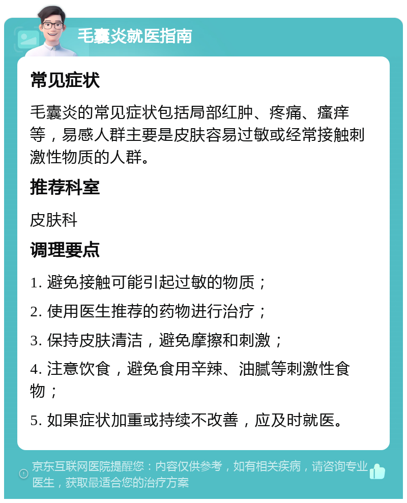 毛囊炎就医指南 常见症状 毛囊炎的常见症状包括局部红肿、疼痛、瘙痒等，易感人群主要是皮肤容易过敏或经常接触刺激性物质的人群。 推荐科室 皮肤科 调理要点 1. 避免接触可能引起过敏的物质； 2. 使用医生推荐的药物进行治疗； 3. 保持皮肤清洁，避免摩擦和刺激； 4. 注意饮食，避免食用辛辣、油腻等刺激性食物； 5. 如果症状加重或持续不改善，应及时就医。