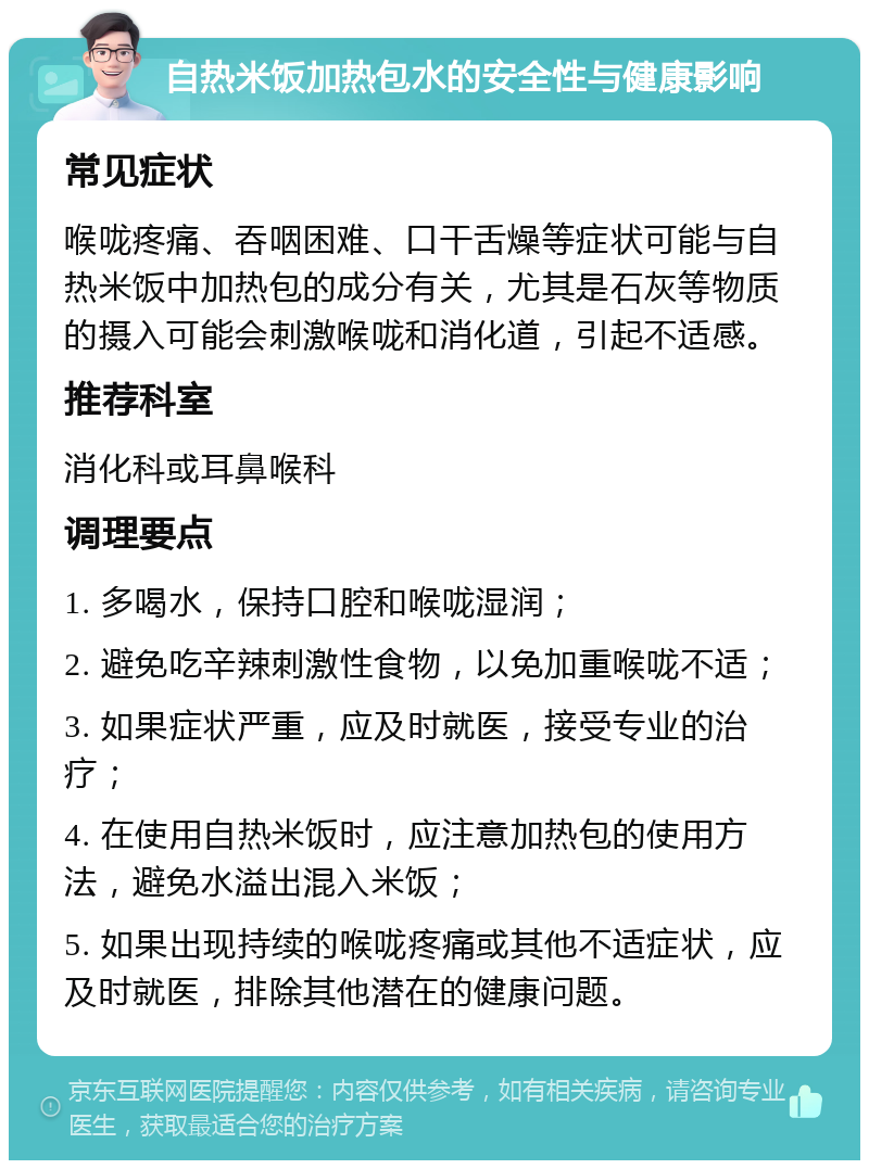 自热米饭加热包水的安全性与健康影响 常见症状 喉咙疼痛、吞咽困难、口干舌燥等症状可能与自热米饭中加热包的成分有关，尤其是石灰等物质的摄入可能会刺激喉咙和消化道，引起不适感。 推荐科室 消化科或耳鼻喉科 调理要点 1. 多喝水，保持口腔和喉咙湿润； 2. 避免吃辛辣刺激性食物，以免加重喉咙不适； 3. 如果症状严重，应及时就医，接受专业的治疗； 4. 在使用自热米饭时，应注意加热包的使用方法，避免水溢出混入米饭； 5. 如果出现持续的喉咙疼痛或其他不适症状，应及时就医，排除其他潜在的健康问题。