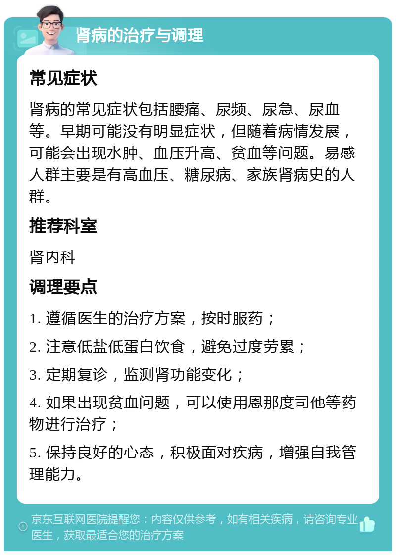 肾病的治疗与调理 常见症状 肾病的常见症状包括腰痛、尿频、尿急、尿血等。早期可能没有明显症状，但随着病情发展，可能会出现水肿、血压升高、贫血等问题。易感人群主要是有高血压、糖尿病、家族肾病史的人群。 推荐科室 肾内科 调理要点 1. 遵循医生的治疗方案，按时服药； 2. 注意低盐低蛋白饮食，避免过度劳累； 3. 定期复诊，监测肾功能变化； 4. 如果出现贫血问题，可以使用恩那度司他等药物进行治疗； 5. 保持良好的心态，积极面对疾病，增强自我管理能力。