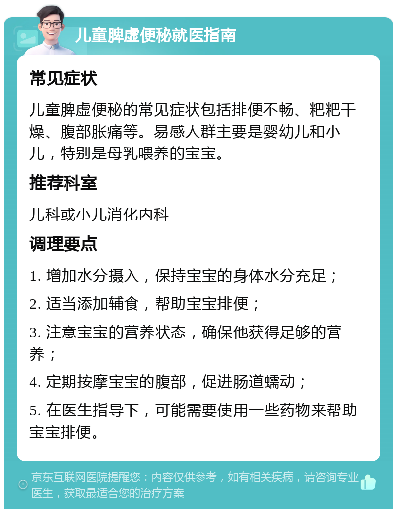 儿童脾虚便秘就医指南 常见症状 儿童脾虚便秘的常见症状包括排便不畅、粑粑干燥、腹部胀痛等。易感人群主要是婴幼儿和小儿，特别是母乳喂养的宝宝。 推荐科室 儿科或小儿消化内科 调理要点 1. 增加水分摄入，保持宝宝的身体水分充足； 2. 适当添加辅食，帮助宝宝排便； 3. 注意宝宝的营养状态，确保他获得足够的营养； 4. 定期按摩宝宝的腹部，促进肠道蠕动； 5. 在医生指导下，可能需要使用一些药物来帮助宝宝排便。