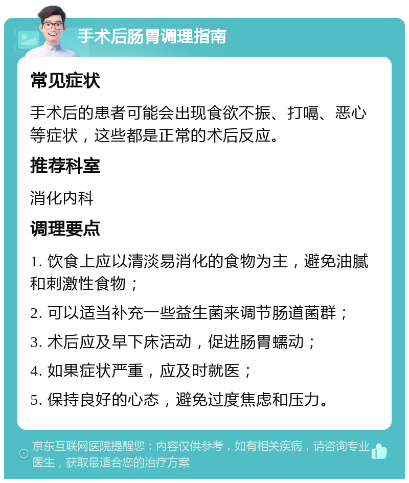 手术后肠胃调理指南 常见症状 手术后的患者可能会出现食欲不振、打嗝、恶心等症状，这些都是正常的术后反应。 推荐科室 消化内科 调理要点 1. 饮食上应以清淡易消化的食物为主，避免油腻和刺激性食物； 2. 可以适当补充一些益生菌来调节肠道菌群； 3. 术后应及早下床活动，促进肠胃蠕动； 4. 如果症状严重，应及时就医； 5. 保持良好的心态，避免过度焦虑和压力。