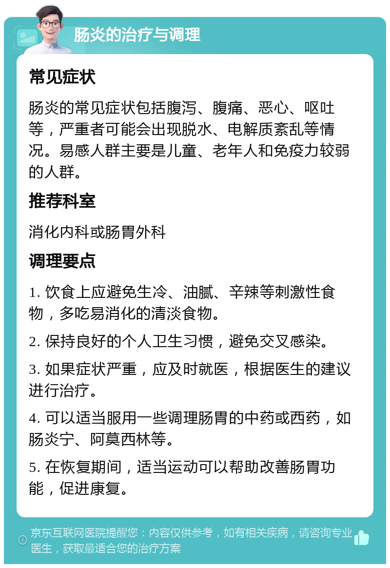 肠炎的治疗与调理 常见症状 肠炎的常见症状包括腹泻、腹痛、恶心、呕吐等，严重者可能会出现脱水、电解质紊乱等情况。易感人群主要是儿童、老年人和免疫力较弱的人群。 推荐科室 消化内科或肠胃外科 调理要点 1. 饮食上应避免生冷、油腻、辛辣等刺激性食物，多吃易消化的清淡食物。 2. 保持良好的个人卫生习惯，避免交叉感染。 3. 如果症状严重，应及时就医，根据医生的建议进行治疗。 4. 可以适当服用一些调理肠胃的中药或西药，如肠炎宁、阿莫西林等。 5. 在恢复期间，适当运动可以帮助改善肠胃功能，促进康复。