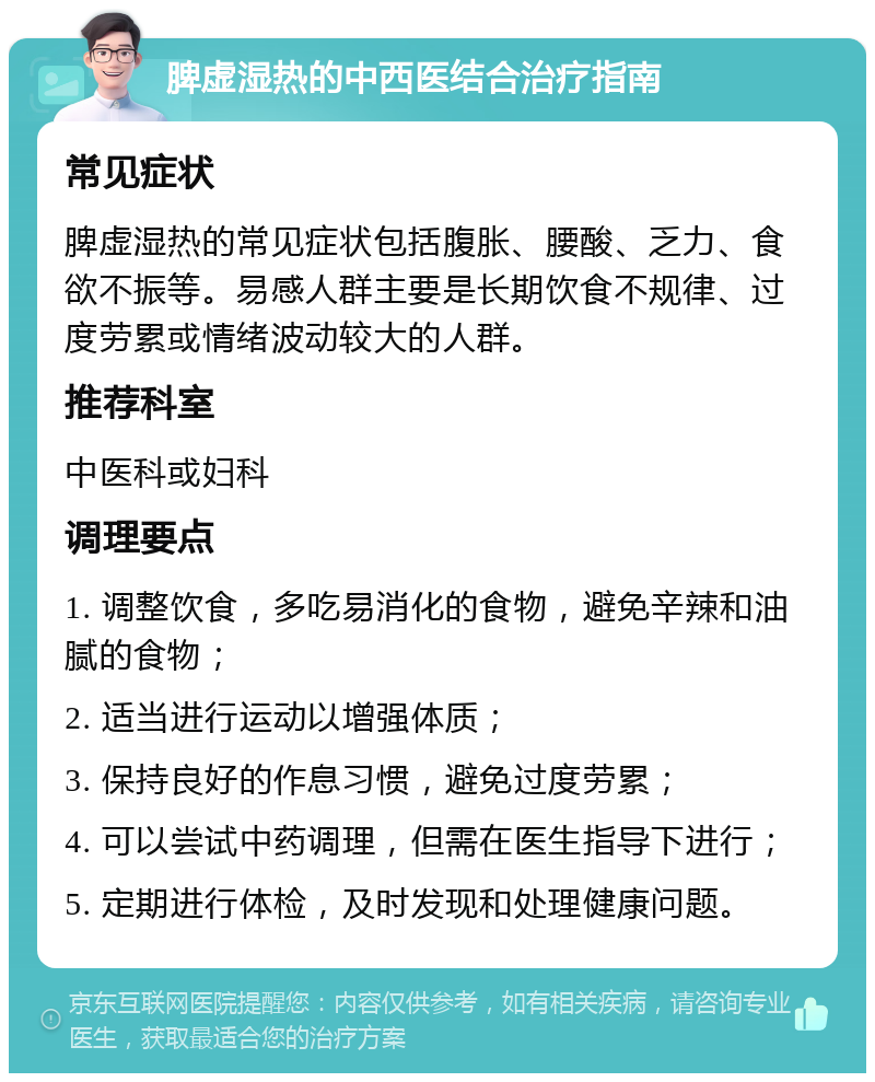 脾虚湿热的中西医结合治疗指南 常见症状 脾虚湿热的常见症状包括腹胀、腰酸、乏力、食欲不振等。易感人群主要是长期饮食不规律、过度劳累或情绪波动较大的人群。 推荐科室 中医科或妇科 调理要点 1. 调整饮食，多吃易消化的食物，避免辛辣和油腻的食物； 2. 适当进行运动以增强体质； 3. 保持良好的作息习惯，避免过度劳累； 4. 可以尝试中药调理，但需在医生指导下进行； 5. 定期进行体检，及时发现和处理健康问题。