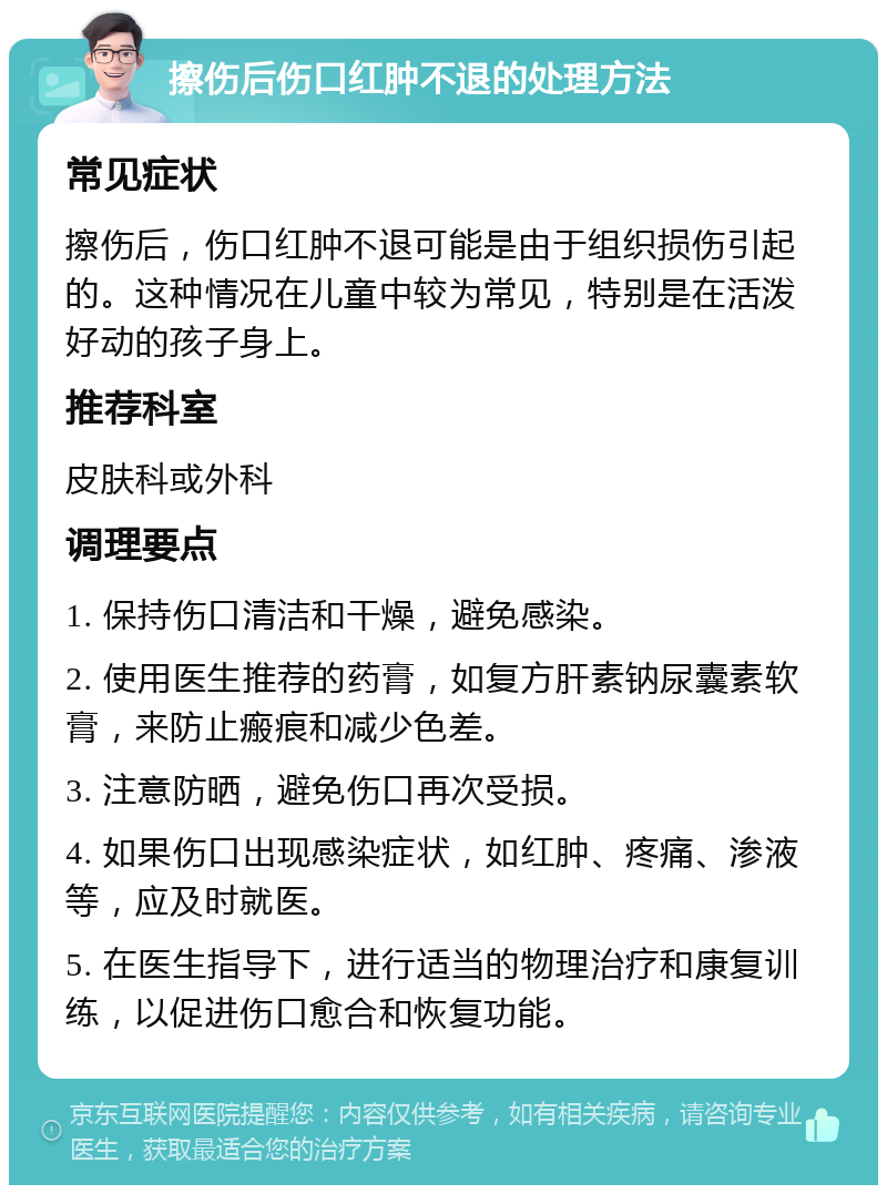 擦伤后伤口红肿不退的处理方法 常见症状 擦伤后，伤口红肿不退可能是由于组织损伤引起的。这种情况在儿童中较为常见，特别是在活泼好动的孩子身上。 推荐科室 皮肤科或外科 调理要点 1. 保持伤口清洁和干燥，避免感染。 2. 使用医生推荐的药膏，如复方肝素钠尿囊素软膏，来防止瘢痕和减少色差。 3. 注意防晒，避免伤口再次受损。 4. 如果伤口出现感染症状，如红肿、疼痛、渗液等，应及时就医。 5. 在医生指导下，进行适当的物理治疗和康复训练，以促进伤口愈合和恢复功能。