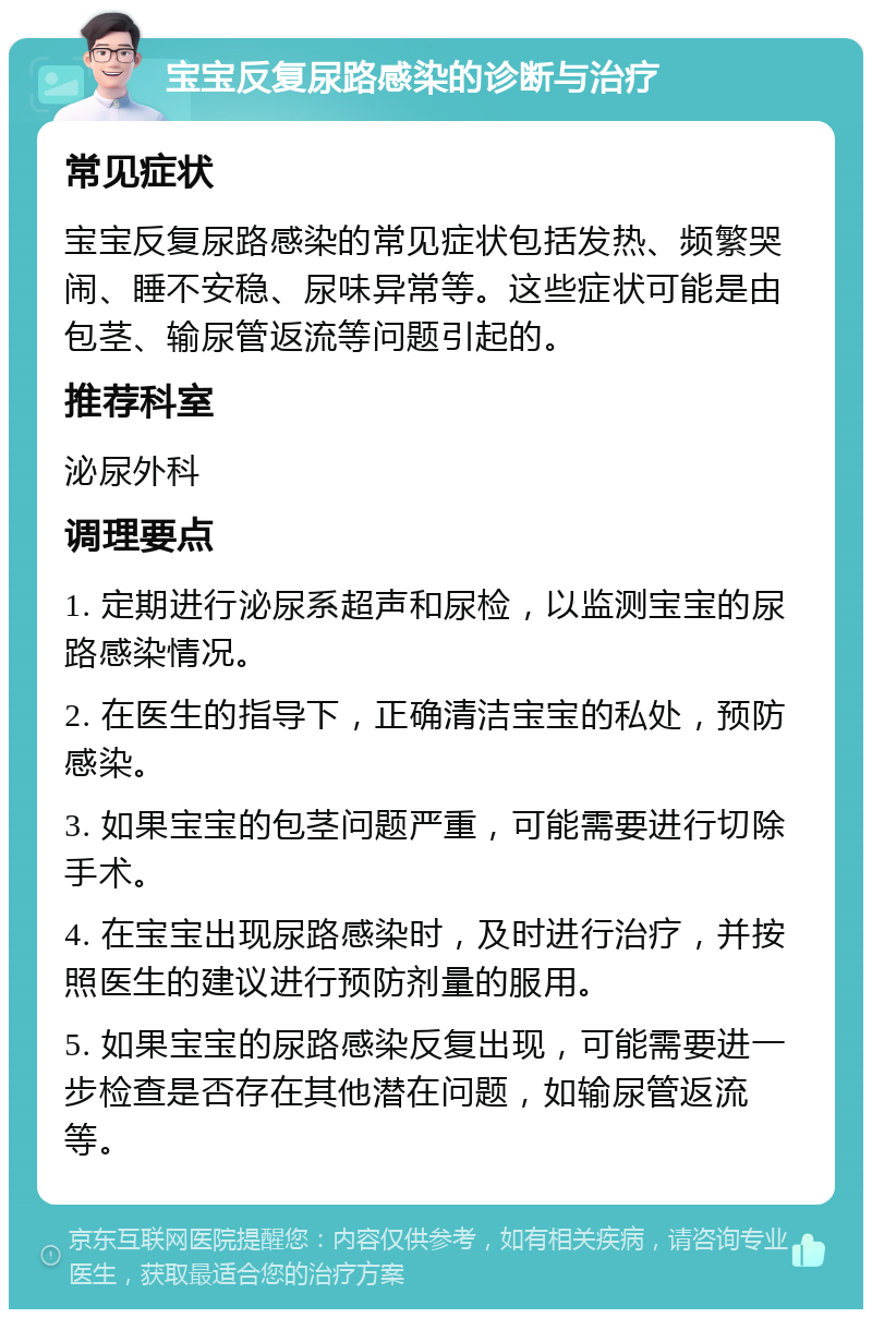 宝宝反复尿路感染的诊断与治疗 常见症状 宝宝反复尿路感染的常见症状包括发热、频繁哭闹、睡不安稳、尿味异常等。这些症状可能是由包茎、输尿管返流等问题引起的。 推荐科室 泌尿外科 调理要点 1. 定期进行泌尿系超声和尿检，以监测宝宝的尿路感染情况。 2. 在医生的指导下，正确清洁宝宝的私处，预防感染。 3. 如果宝宝的包茎问题严重，可能需要进行切除手术。 4. 在宝宝出现尿路感染时，及时进行治疗，并按照医生的建议进行预防剂量的服用。 5. 如果宝宝的尿路感染反复出现，可能需要进一步检查是否存在其他潜在问题，如输尿管返流等。