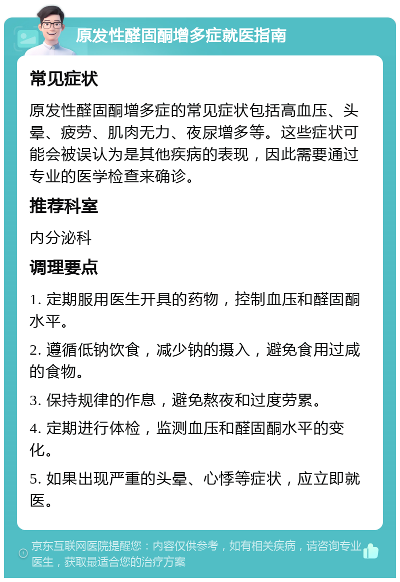 原发性醛固酮增多症就医指南 常见症状 原发性醛固酮增多症的常见症状包括高血压、头晕、疲劳、肌肉无力、夜尿增多等。这些症状可能会被误认为是其他疾病的表现，因此需要通过专业的医学检查来确诊。 推荐科室 内分泌科 调理要点 1. 定期服用医生开具的药物，控制血压和醛固酮水平。 2. 遵循低钠饮食，减少钠的摄入，避免食用过咸的食物。 3. 保持规律的作息，避免熬夜和过度劳累。 4. 定期进行体检，监测血压和醛固酮水平的变化。 5. 如果出现严重的头晕、心悸等症状，应立即就医。