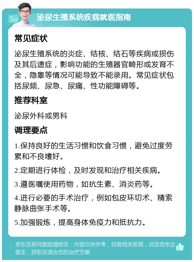 泌尿生殖系统疾病就医指南 常见症状 泌尿生殖系统的炎症、结核、结石等疾病或损伤及其后遗症，影响功能的生殖器官畸形或发育不全，隐睾等情况可能导致不能录用。常见症状包括尿频、尿急、尿痛、性功能障碍等。 推荐科室 泌尿外科或男科 调理要点 1.保持良好的生活习惯和饮食习惯，避免过度劳累和不良嗜好。 2.定期进行体检，及时发现和治疗相关疾病。 3.遵医嘱使用药物，如抗生素、消炎药等。 4.进行必要的手术治疗，例如包皮环切术、精索静脉曲张手术等。 5.加强锻炼，提高身体免疫力和抵抗力。