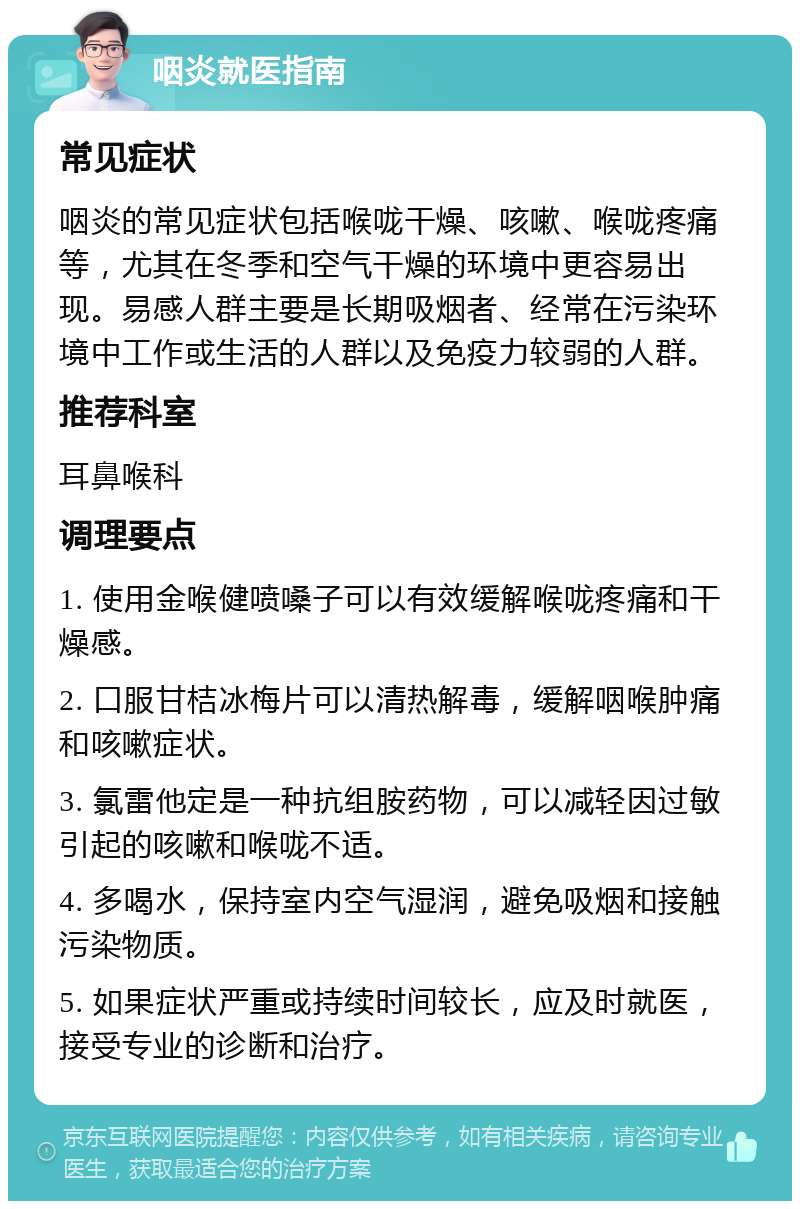 咽炎就医指南 常见症状 咽炎的常见症状包括喉咙干燥、咳嗽、喉咙疼痛等，尤其在冬季和空气干燥的环境中更容易出现。易感人群主要是长期吸烟者、经常在污染环境中工作或生活的人群以及免疫力较弱的人群。 推荐科室 耳鼻喉科 调理要点 1. 使用金喉健喷嗓子可以有效缓解喉咙疼痛和干燥感。 2. 口服甘桔冰梅片可以清热解毒，缓解咽喉肿痛和咳嗽症状。 3. 氯雷他定是一种抗组胺药物，可以减轻因过敏引起的咳嗽和喉咙不适。 4. 多喝水，保持室内空气湿润，避免吸烟和接触污染物质。 5. 如果症状严重或持续时间较长，应及时就医，接受专业的诊断和治疗。