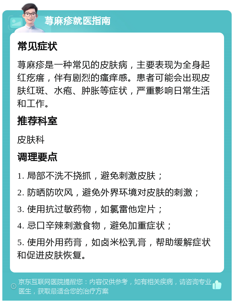 荨麻疹就医指南 常见症状 荨麻疹是一种常见的皮肤病，主要表现为全身起红疙瘩，伴有剧烈的瘙痒感。患者可能会出现皮肤红斑、水疱、肿胀等症状，严重影响日常生活和工作。 推荐科室 皮肤科 调理要点 1. 局部不洗不挠抓，避免刺激皮肤； 2. 防晒防吹风，避免外界环境对皮肤的刺激； 3. 使用抗过敏药物，如氯雷他定片； 4. 忌口辛辣刺激食物，避免加重症状； 5. 使用外用药膏，如卤米松乳膏，帮助缓解症状和促进皮肤恢复。