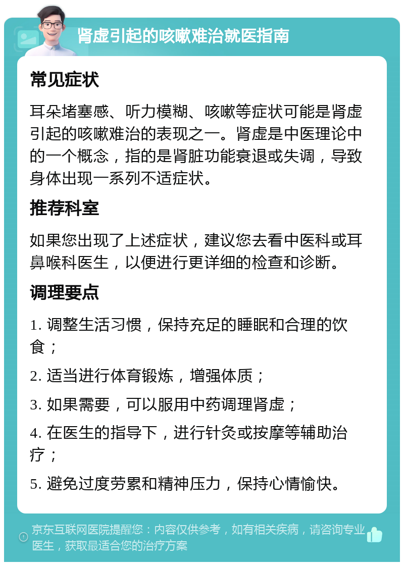 肾虚引起的咳嗽难治就医指南 常见症状 耳朵堵塞感、听力模糊、咳嗽等症状可能是肾虚引起的咳嗽难治的表现之一。肾虚是中医理论中的一个概念，指的是肾脏功能衰退或失调，导致身体出现一系列不适症状。 推荐科室 如果您出现了上述症状，建议您去看中医科或耳鼻喉科医生，以便进行更详细的检查和诊断。 调理要点 1. 调整生活习惯，保持充足的睡眠和合理的饮食； 2. 适当进行体育锻炼，增强体质； 3. 如果需要，可以服用中药调理肾虚； 4. 在医生的指导下，进行针灸或按摩等辅助治疗； 5. 避免过度劳累和精神压力，保持心情愉快。