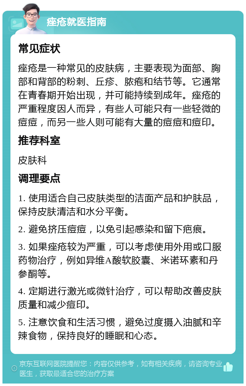 痤疮就医指南 常见症状 痤疮是一种常见的皮肤病，主要表现为面部、胸部和背部的粉刺、丘疹、脓疱和结节等。它通常在青春期开始出现，并可能持续到成年。痤疮的严重程度因人而异，有些人可能只有一些轻微的痘痘，而另一些人则可能有大量的痘痘和痘印。 推荐科室 皮肤科 调理要点 1. 使用适合自己皮肤类型的洁面产品和护肤品，保持皮肤清洁和水分平衡。 2. 避免挤压痘痘，以免引起感染和留下疤痕。 3. 如果痤疮较为严重，可以考虑使用外用或口服药物治疗，例如异维A酸软胶囊、米诺环素和丹参酮等。 4. 定期进行激光或微针治疗，可以帮助改善皮肤质量和减少痘印。 5. 注意饮食和生活习惯，避免过度摄入油腻和辛辣食物，保持良好的睡眠和心态。