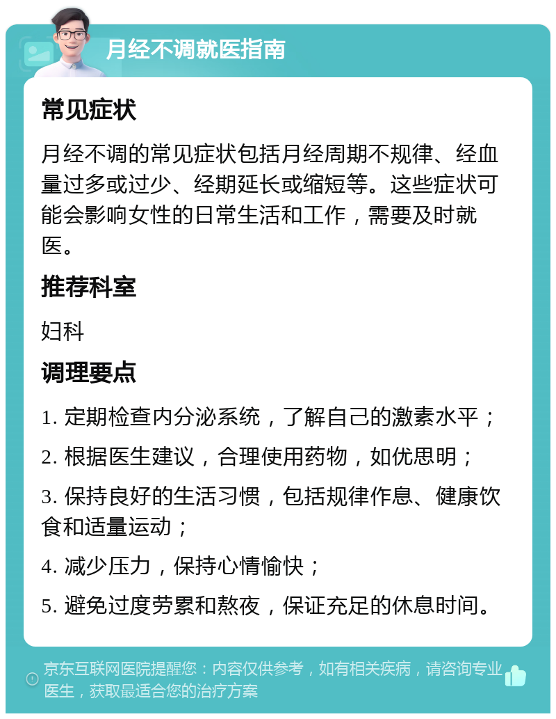 月经不调就医指南 常见症状 月经不调的常见症状包括月经周期不规律、经血量过多或过少、经期延长或缩短等。这些症状可能会影响女性的日常生活和工作，需要及时就医。 推荐科室 妇科 调理要点 1. 定期检查内分泌系统，了解自己的激素水平； 2. 根据医生建议，合理使用药物，如优思明； 3. 保持良好的生活习惯，包括规律作息、健康饮食和适量运动； 4. 减少压力，保持心情愉快； 5. 避免过度劳累和熬夜，保证充足的休息时间。