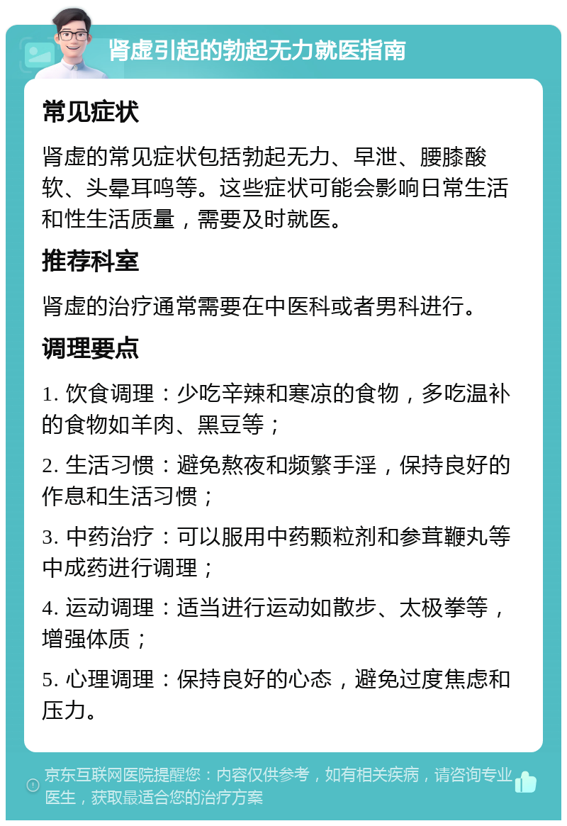 肾虚引起的勃起无力就医指南 常见症状 肾虚的常见症状包括勃起无力、早泄、腰膝酸软、头晕耳鸣等。这些症状可能会影响日常生活和性生活质量，需要及时就医。 推荐科室 肾虚的治疗通常需要在中医科或者男科进行。 调理要点 1. 饮食调理：少吃辛辣和寒凉的食物，多吃温补的食物如羊肉、黑豆等； 2. 生活习惯：避免熬夜和频繁手淫，保持良好的作息和生活习惯； 3. 中药治疗：可以服用中药颗粒剂和参茸鞭丸等中成药进行调理； 4. 运动调理：适当进行运动如散步、太极拳等，增强体质； 5. 心理调理：保持良好的心态，避免过度焦虑和压力。