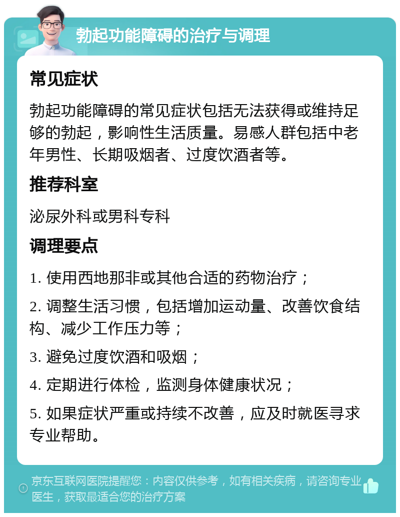 勃起功能障碍的治疗与调理 常见症状 勃起功能障碍的常见症状包括无法获得或维持足够的勃起，影响性生活质量。易感人群包括中老年男性、长期吸烟者、过度饮酒者等。 推荐科室 泌尿外科或男科专科 调理要点 1. 使用西地那非或其他合适的药物治疗； 2. 调整生活习惯，包括增加运动量、改善饮食结构、减少工作压力等； 3. 避免过度饮酒和吸烟； 4. 定期进行体检，监测身体健康状况； 5. 如果症状严重或持续不改善，应及时就医寻求专业帮助。