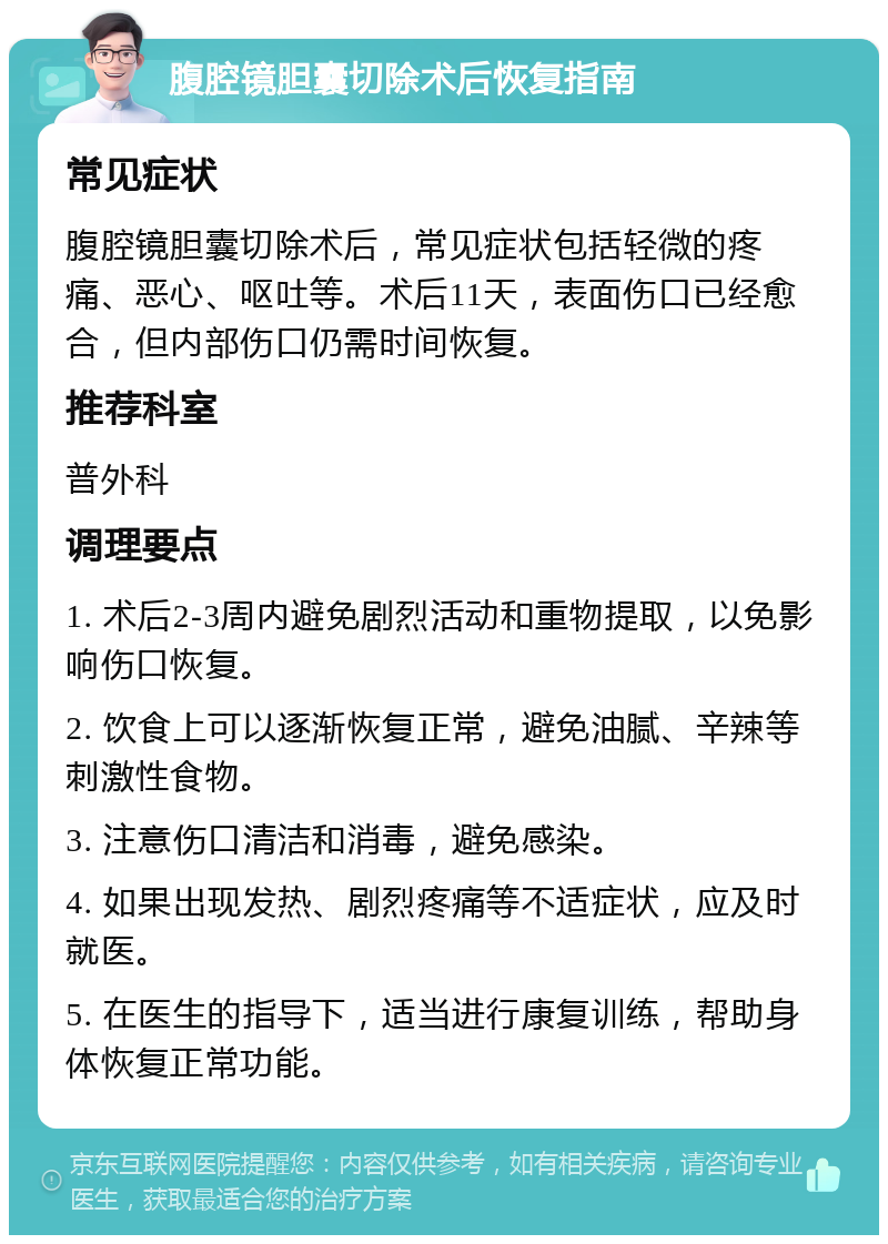 腹腔镜胆囊切除术后恢复指南 常见症状 腹腔镜胆囊切除术后，常见症状包括轻微的疼痛、恶心、呕吐等。术后11天，表面伤口已经愈合，但内部伤口仍需时间恢复。 推荐科室 普外科 调理要点 1. 术后2-3周内避免剧烈活动和重物提取，以免影响伤口恢复。 2. 饮食上可以逐渐恢复正常，避免油腻、辛辣等刺激性食物。 3. 注意伤口清洁和消毒，避免感染。 4. 如果出现发热、剧烈疼痛等不适症状，应及时就医。 5. 在医生的指导下，适当进行康复训练，帮助身体恢复正常功能。