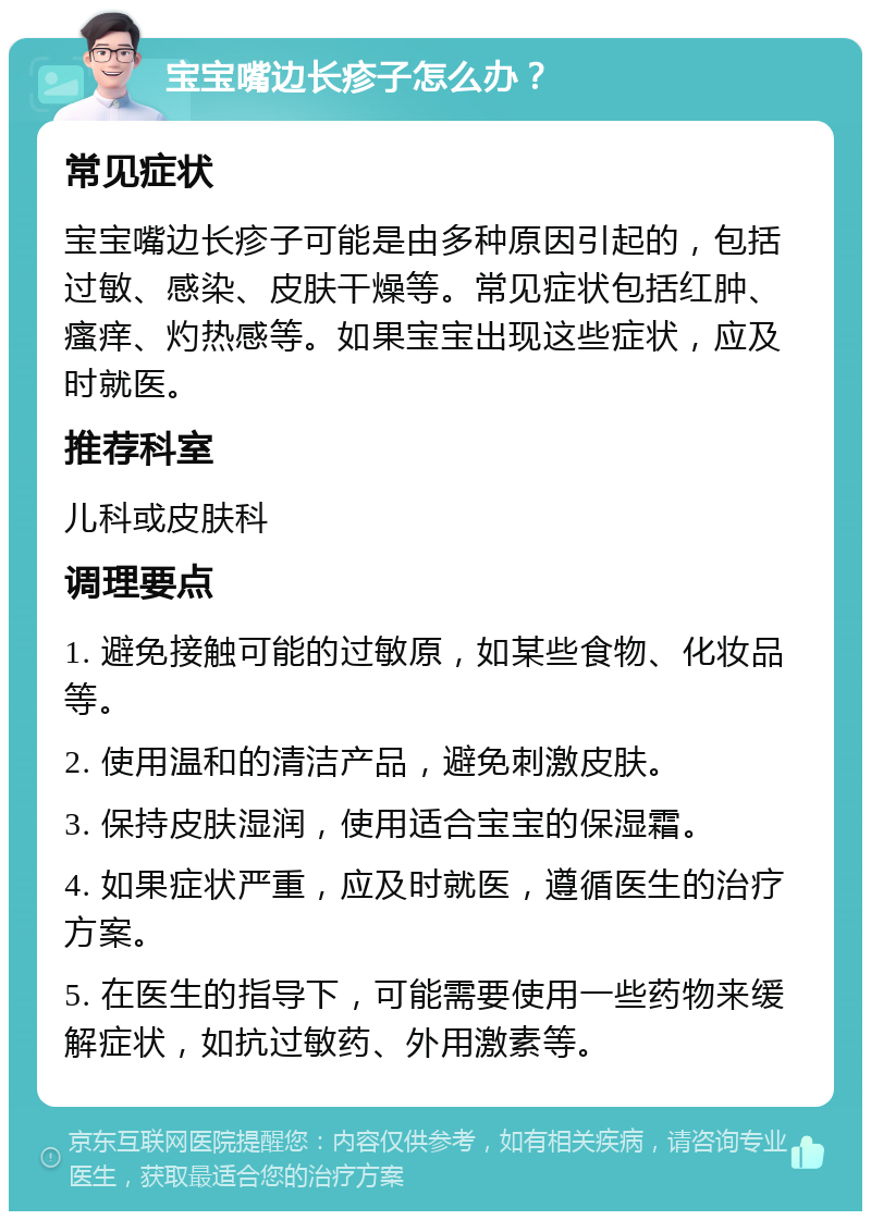 宝宝嘴边长疹子怎么办？ 常见症状 宝宝嘴边长疹子可能是由多种原因引起的，包括过敏、感染、皮肤干燥等。常见症状包括红肿、瘙痒、灼热感等。如果宝宝出现这些症状，应及时就医。 推荐科室 儿科或皮肤科 调理要点 1. 避免接触可能的过敏原，如某些食物、化妆品等。 2. 使用温和的清洁产品，避免刺激皮肤。 3. 保持皮肤湿润，使用适合宝宝的保湿霜。 4. 如果症状严重，应及时就医，遵循医生的治疗方案。 5. 在医生的指导下，可能需要使用一些药物来缓解症状，如抗过敏药、外用激素等。