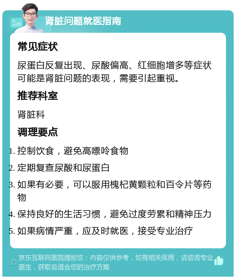 肾脏问题就医指南 常见症状 尿蛋白反复出现、尿酸偏高、红细胞增多等症状可能是肾脏问题的表现，需要引起重视。 推荐科室 肾脏科 调理要点 控制饮食，避免高嘌呤食物 定期复查尿酸和尿蛋白 如果有必要，可以服用槐杞黄颗粒和百令片等药物 保持良好的生活习惯，避免过度劳累和精神压力 如果病情严重，应及时就医，接受专业治疗