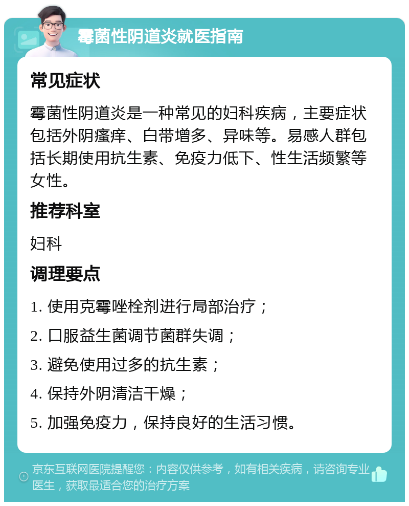 霉菌性阴道炎就医指南 常见症状 霉菌性阴道炎是一种常见的妇科疾病，主要症状包括外阴瘙痒、白带增多、异味等。易感人群包括长期使用抗生素、免疫力低下、性生活频繁等女性。 推荐科室 妇科 调理要点 1. 使用克霉唑栓剂进行局部治疗； 2. 口服益生菌调节菌群失调； 3. 避免使用过多的抗生素； 4. 保持外阴清洁干燥； 5. 加强免疫力，保持良好的生活习惯。