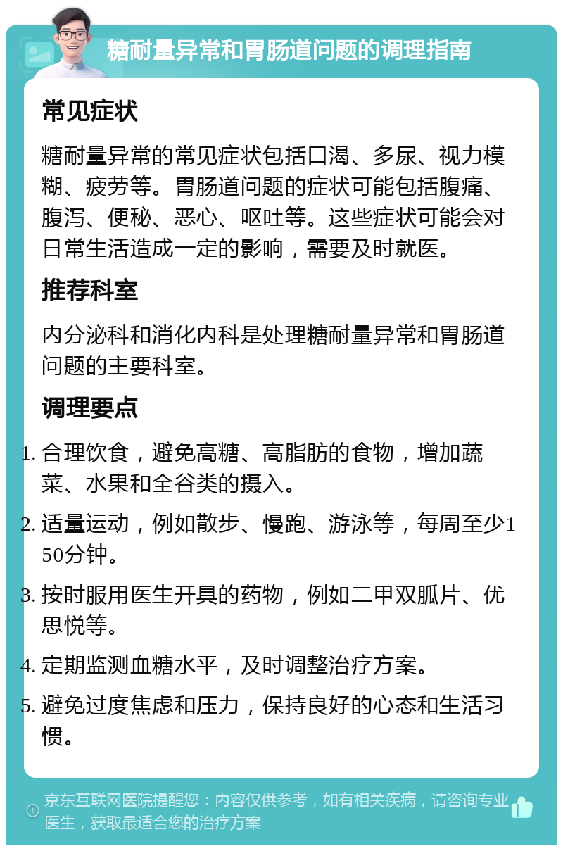 糖耐量异常和胃肠道问题的调理指南 常见症状 糖耐量异常的常见症状包括口渴、多尿、视力模糊、疲劳等。胃肠道问题的症状可能包括腹痛、腹泻、便秘、恶心、呕吐等。这些症状可能会对日常生活造成一定的影响，需要及时就医。 推荐科室 内分泌科和消化内科是处理糖耐量异常和胃肠道问题的主要科室。 调理要点 合理饮食，避免高糖、高脂肪的食物，增加蔬菜、水果和全谷类的摄入。 适量运动，例如散步、慢跑、游泳等，每周至少150分钟。 按时服用医生开具的药物，例如二甲双胍片、优思悦等。 定期监测血糖水平，及时调整治疗方案。 避免过度焦虑和压力，保持良好的心态和生活习惯。