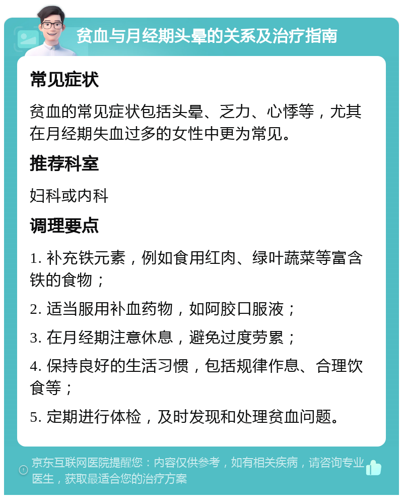 贫血与月经期头晕的关系及治疗指南 常见症状 贫血的常见症状包括头晕、乏力、心悸等，尤其在月经期失血过多的女性中更为常见。 推荐科室 妇科或内科 调理要点 1. 补充铁元素，例如食用红肉、绿叶蔬菜等富含铁的食物； 2. 适当服用补血药物，如阿胶口服液； 3. 在月经期注意休息，避免过度劳累； 4. 保持良好的生活习惯，包括规律作息、合理饮食等； 5. 定期进行体检，及时发现和处理贫血问题。