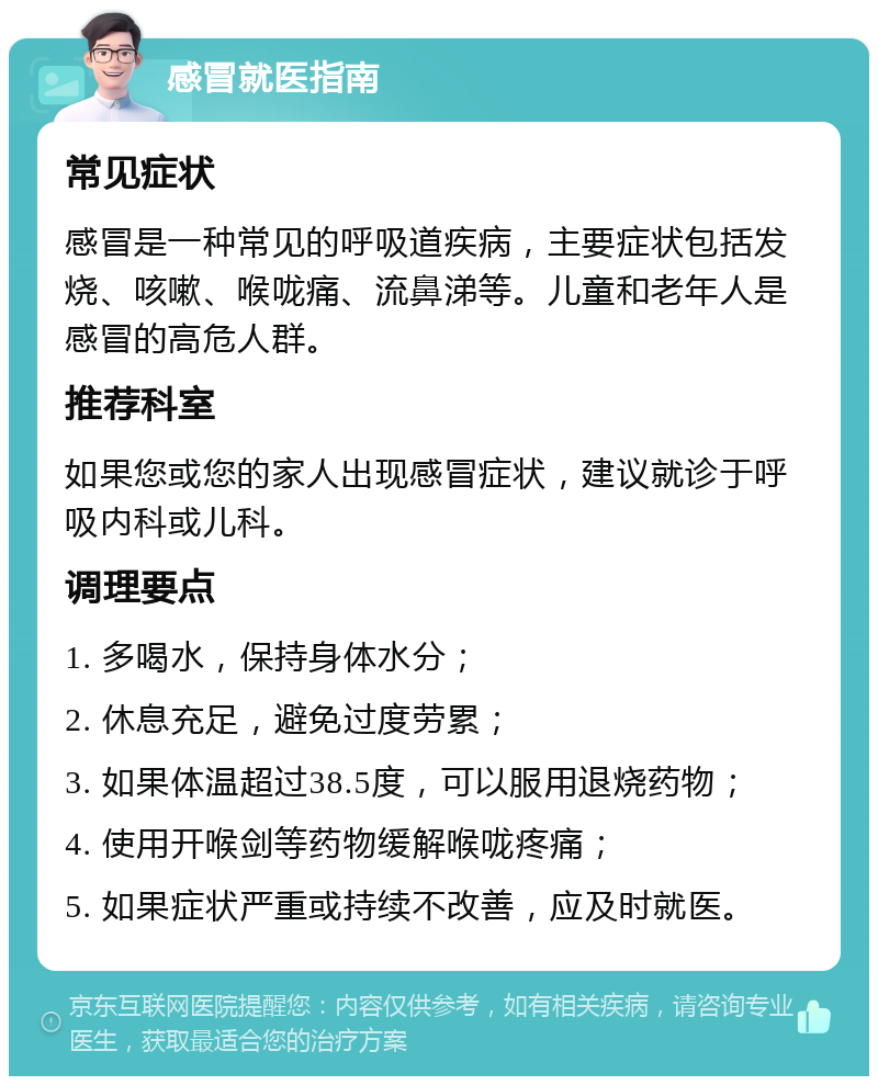 感冒就医指南 常见症状 感冒是一种常见的呼吸道疾病，主要症状包括发烧、咳嗽、喉咙痛、流鼻涕等。儿童和老年人是感冒的高危人群。 推荐科室 如果您或您的家人出现感冒症状，建议就诊于呼吸内科或儿科。 调理要点 1. 多喝水，保持身体水分； 2. 休息充足，避免过度劳累； 3. 如果体温超过38.5度，可以服用退烧药物； 4. 使用开喉剑等药物缓解喉咙疼痛； 5. 如果症状严重或持续不改善，应及时就医。