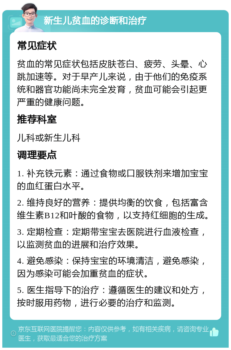 新生儿贫血的诊断和治疗 常见症状 贫血的常见症状包括皮肤苍白、疲劳、头晕、心跳加速等。对于早产儿来说，由于他们的免疫系统和器官功能尚未完全发育，贫血可能会引起更严重的健康问题。 推荐科室 儿科或新生儿科 调理要点 1. 补充铁元素：通过食物或口服铁剂来增加宝宝的血红蛋白水平。 2. 维持良好的营养：提供均衡的饮食，包括富含维生素B12和叶酸的食物，以支持红细胞的生成。 3. 定期检查：定期带宝宝去医院进行血液检查，以监测贫血的进展和治疗效果。 4. 避免感染：保持宝宝的环境清洁，避免感染，因为感染可能会加重贫血的症状。 5. 医生指导下的治疗：遵循医生的建议和处方，按时服用药物，进行必要的治疗和监测。