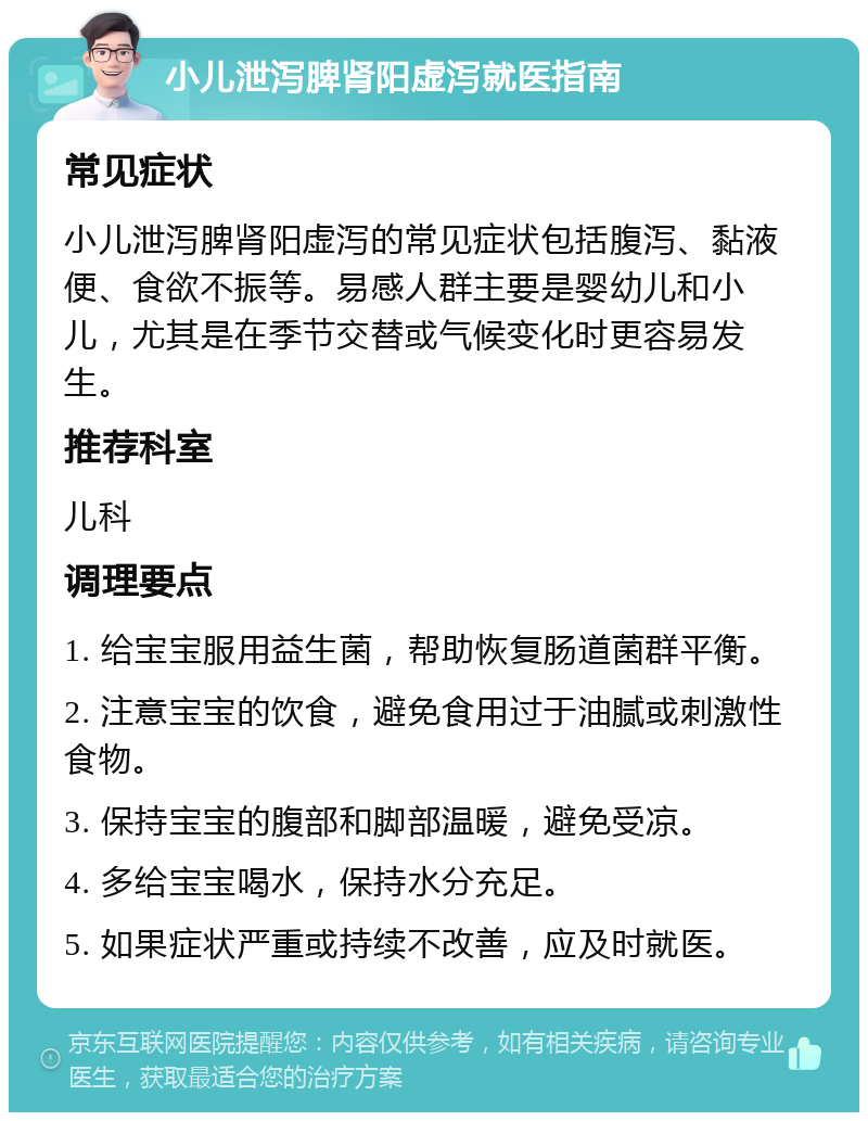 小儿泄泻脾肾阳虚泻就医指南 常见症状 小儿泄泻脾肾阳虚泻的常见症状包括腹泻、黏液便、食欲不振等。易感人群主要是婴幼儿和小儿，尤其是在季节交替或气候变化时更容易发生。 推荐科室 儿科 调理要点 1. 给宝宝服用益生菌，帮助恢复肠道菌群平衡。 2. 注意宝宝的饮食，避免食用过于油腻或刺激性食物。 3. 保持宝宝的腹部和脚部温暖，避免受凉。 4. 多给宝宝喝水，保持水分充足。 5. 如果症状严重或持续不改善，应及时就医。