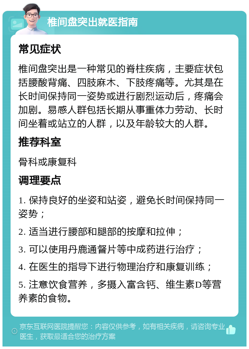 椎间盘突出就医指南 常见症状 椎间盘突出是一种常见的脊柱疾病，主要症状包括腰酸背痛、四肢麻木、下肢疼痛等。尤其是在长时间保持同一姿势或进行剧烈运动后，疼痛会加剧。易感人群包括长期从事重体力劳动、长时间坐着或站立的人群，以及年龄较大的人群。 推荐科室 骨科或康复科 调理要点 1. 保持良好的坐姿和站姿，避免长时间保持同一姿势； 2. 适当进行腰部和腿部的按摩和拉伸； 3. 可以使用丹鹿通督片等中成药进行治疗； 4. 在医生的指导下进行物理治疗和康复训练； 5. 注意饮食营养，多摄入富含钙、维生素D等营养素的食物。