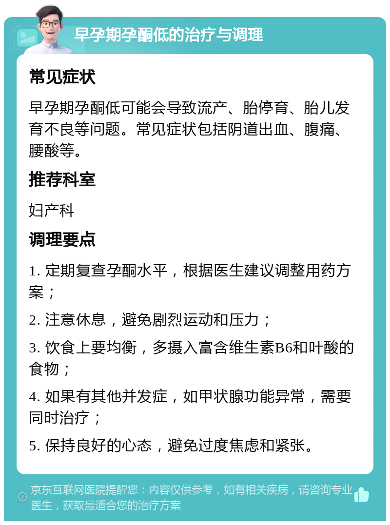 早孕期孕酮低的治疗与调理 常见症状 早孕期孕酮低可能会导致流产、胎停育、胎儿发育不良等问题。常见症状包括阴道出血、腹痛、腰酸等。 推荐科室 妇产科 调理要点 1. 定期复查孕酮水平，根据医生建议调整用药方案； 2. 注意休息，避免剧烈运动和压力； 3. 饮食上要均衡，多摄入富含维生素B6和叶酸的食物； 4. 如果有其他并发症，如甲状腺功能异常，需要同时治疗； 5. 保持良好的心态，避免过度焦虑和紧张。