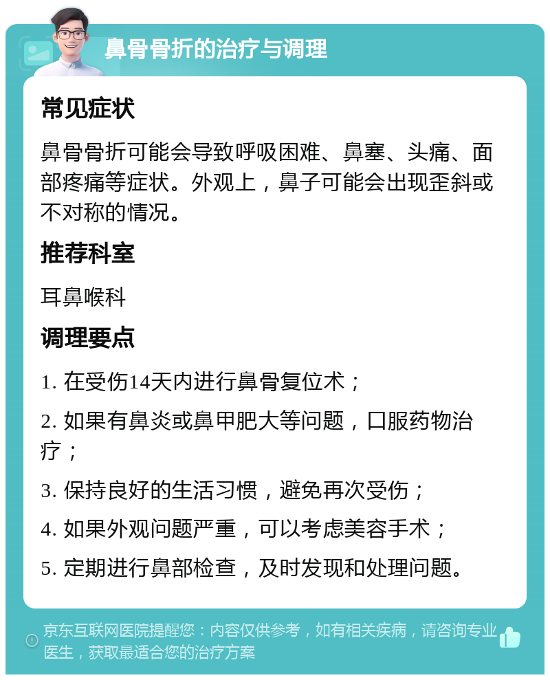 鼻骨骨折的治疗与调理 常见症状 鼻骨骨折可能会导致呼吸困难、鼻塞、头痛、面部疼痛等症状。外观上，鼻子可能会出现歪斜或不对称的情况。 推荐科室 耳鼻喉科 调理要点 1. 在受伤14天内进行鼻骨复位术； 2. 如果有鼻炎或鼻甲肥大等问题，口服药物治疗； 3. 保持良好的生活习惯，避免再次受伤； 4. 如果外观问题严重，可以考虑美容手术； 5. 定期进行鼻部检查，及时发现和处理问题。