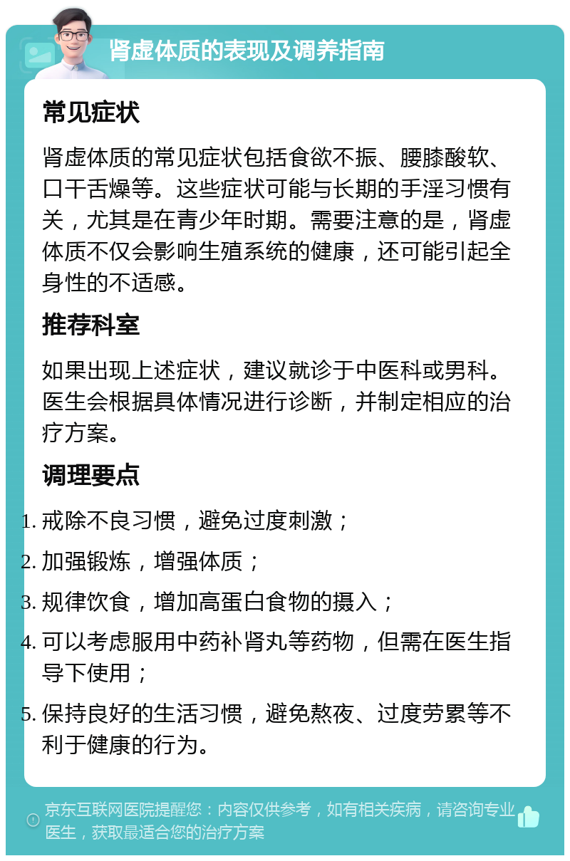 肾虚体质的表现及调养指南 常见症状 肾虚体质的常见症状包括食欲不振、腰膝酸软、口干舌燥等。这些症状可能与长期的手淫习惯有关，尤其是在青少年时期。需要注意的是，肾虚体质不仅会影响生殖系统的健康，还可能引起全身性的不适感。 推荐科室 如果出现上述症状，建议就诊于中医科或男科。医生会根据具体情况进行诊断，并制定相应的治疗方案。 调理要点 戒除不良习惯，避免过度刺激； 加强锻炼，增强体质； 规律饮食，增加高蛋白食物的摄入； 可以考虑服用中药补肾丸等药物，但需在医生指导下使用； 保持良好的生活习惯，避免熬夜、过度劳累等不利于健康的行为。