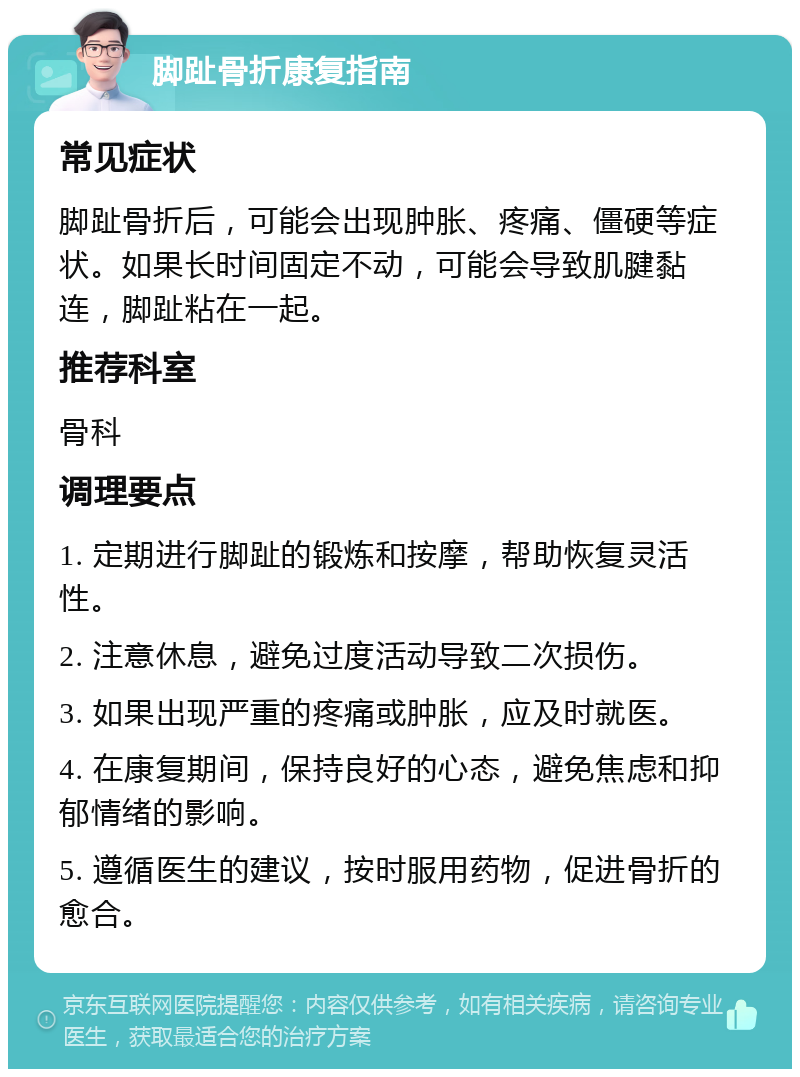 脚趾骨折康复指南 常见症状 脚趾骨折后，可能会出现肿胀、疼痛、僵硬等症状。如果长时间固定不动，可能会导致肌腱黏连，脚趾粘在一起。 推荐科室 骨科 调理要点 1. 定期进行脚趾的锻炼和按摩，帮助恢复灵活性。 2. 注意休息，避免过度活动导致二次损伤。 3. 如果出现严重的疼痛或肿胀，应及时就医。 4. 在康复期间，保持良好的心态，避免焦虑和抑郁情绪的影响。 5. 遵循医生的建议，按时服用药物，促进骨折的愈合。