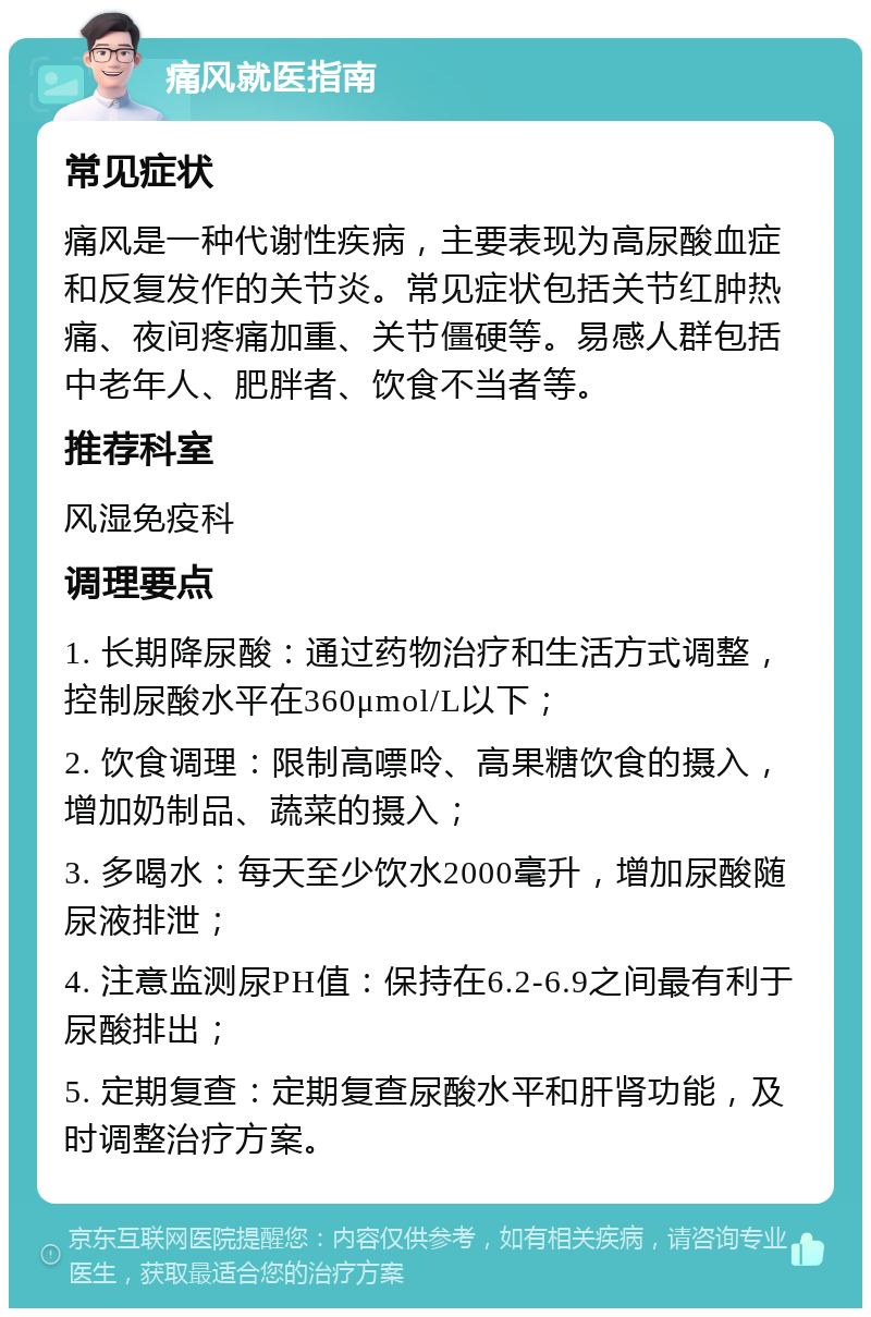 痛风就医指南 常见症状 痛风是一种代谢性疾病，主要表现为高尿酸血症和反复发作的关节炎。常见症状包括关节红肿热痛、夜间疼痛加重、关节僵硬等。易感人群包括中老年人、肥胖者、饮食不当者等。 推荐科室 风湿免疫科 调理要点 1. 长期降尿酸：通过药物治疗和生活方式调整，控制尿酸水平在360μmol/L以下； 2. 饮食调理：限制高嘌呤、高果糖饮食的摄入，增加奶制品、蔬菜的摄入； 3. 多喝水：每天至少饮水2000毫升，增加尿酸随尿液排泄； 4. 注意监测尿PH值：保持在6.2-6.9之间最有利于尿酸排出； 5. 定期复查：定期复查尿酸水平和肝肾功能，及时调整治疗方案。