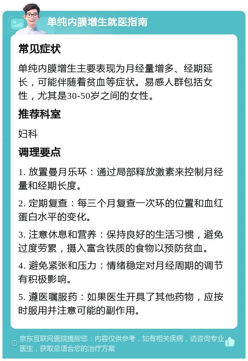 单纯内膜增生就医指南 常见症状 单纯内膜增生主要表现为月经量增多、经期延长，可能伴随着贫血等症状。易感人群包括女性，尤其是30-50岁之间的女性。 推荐科室 妇科 调理要点 1. 放置曼月乐环：通过局部释放激素来控制月经量和经期长度。 2. 定期复查：每三个月复查一次环的位置和血红蛋白水平的变化。 3. 注意休息和营养：保持良好的生活习惯，避免过度劳累，摄入富含铁质的食物以预防贫血。 4. 避免紧张和压力：情绪稳定对月经周期的调节有积极影响。 5. 遵医嘱服药：如果医生开具了其他药物，应按时服用并注意可能的副作用。