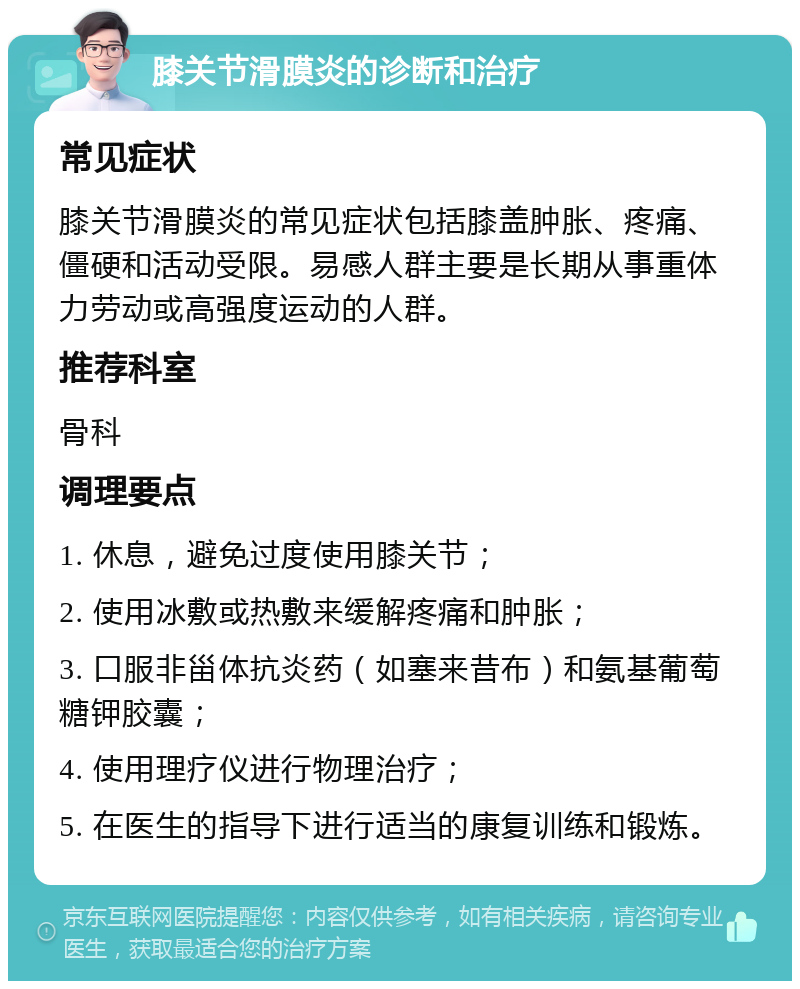 膝关节滑膜炎的诊断和治疗 常见症状 膝关节滑膜炎的常见症状包括膝盖肿胀、疼痛、僵硬和活动受限。易感人群主要是长期从事重体力劳动或高强度运动的人群。 推荐科室 骨科 调理要点 1. 休息，避免过度使用膝关节； 2. 使用冰敷或热敷来缓解疼痛和肿胀； 3. 口服非甾体抗炎药（如塞来昔布）和氨基葡萄糖钾胶囊； 4. 使用理疗仪进行物理治疗； 5. 在医生的指导下进行适当的康复训练和锻炼。