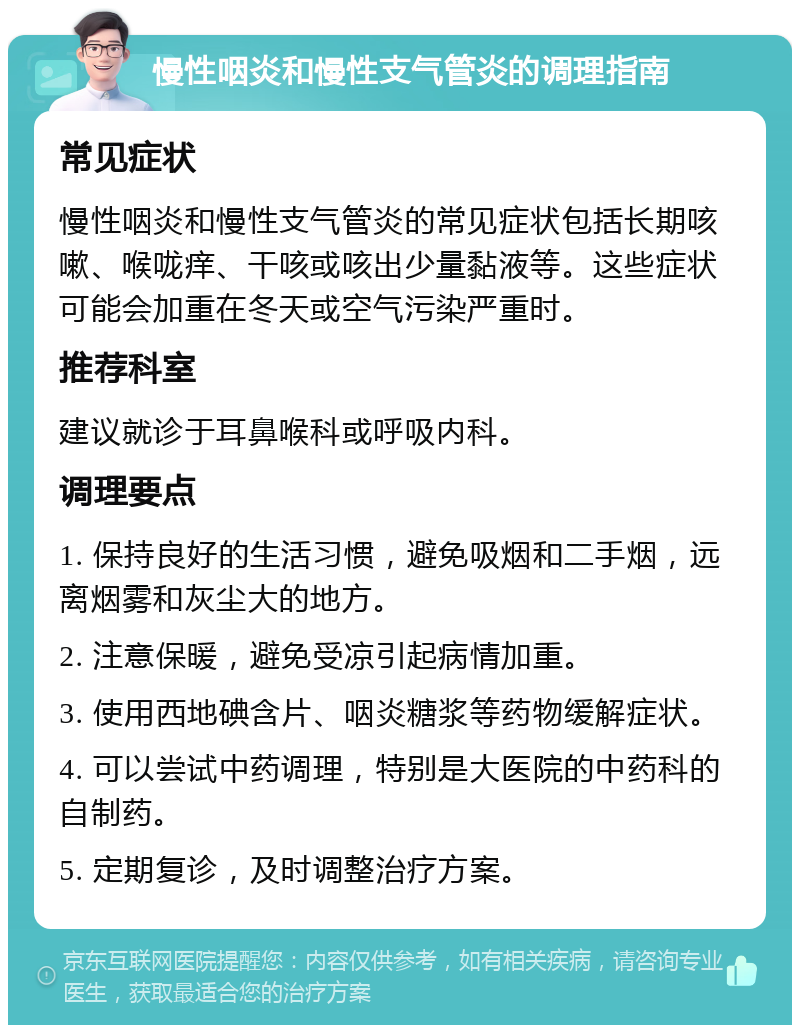 慢性咽炎和慢性支气管炎的调理指南 常见症状 慢性咽炎和慢性支气管炎的常见症状包括长期咳嗽、喉咙痒、干咳或咳出少量黏液等。这些症状可能会加重在冬天或空气污染严重时。 推荐科室 建议就诊于耳鼻喉科或呼吸内科。 调理要点 1. 保持良好的生活习惯，避免吸烟和二手烟，远离烟雾和灰尘大的地方。 2. 注意保暖，避免受凉引起病情加重。 3. 使用西地碘含片、咽炎糖浆等药物缓解症状。 4. 可以尝试中药调理，特别是大医院的中药科的自制药。 5. 定期复诊，及时调整治疗方案。