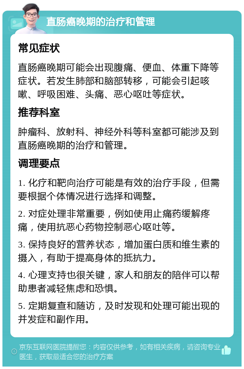 直肠癌晚期的治疗和管理 常见症状 直肠癌晚期可能会出现腹痛、便血、体重下降等症状。若发生肺部和脑部转移，可能会引起咳嗽、呼吸困难、头痛、恶心呕吐等症状。 推荐科室 肿瘤科、放射科、神经外科等科室都可能涉及到直肠癌晚期的治疗和管理。 调理要点 1. 化疗和靶向治疗可能是有效的治疗手段，但需要根据个体情况进行选择和调整。 2. 对症处理非常重要，例如使用止痛药缓解疼痛，使用抗恶心药物控制恶心呕吐等。 3. 保持良好的营养状态，增加蛋白质和维生素的摄入，有助于提高身体的抵抗力。 4. 心理支持也很关键，家人和朋友的陪伴可以帮助患者减轻焦虑和恐惧。 5. 定期复查和随访，及时发现和处理可能出现的并发症和副作用。