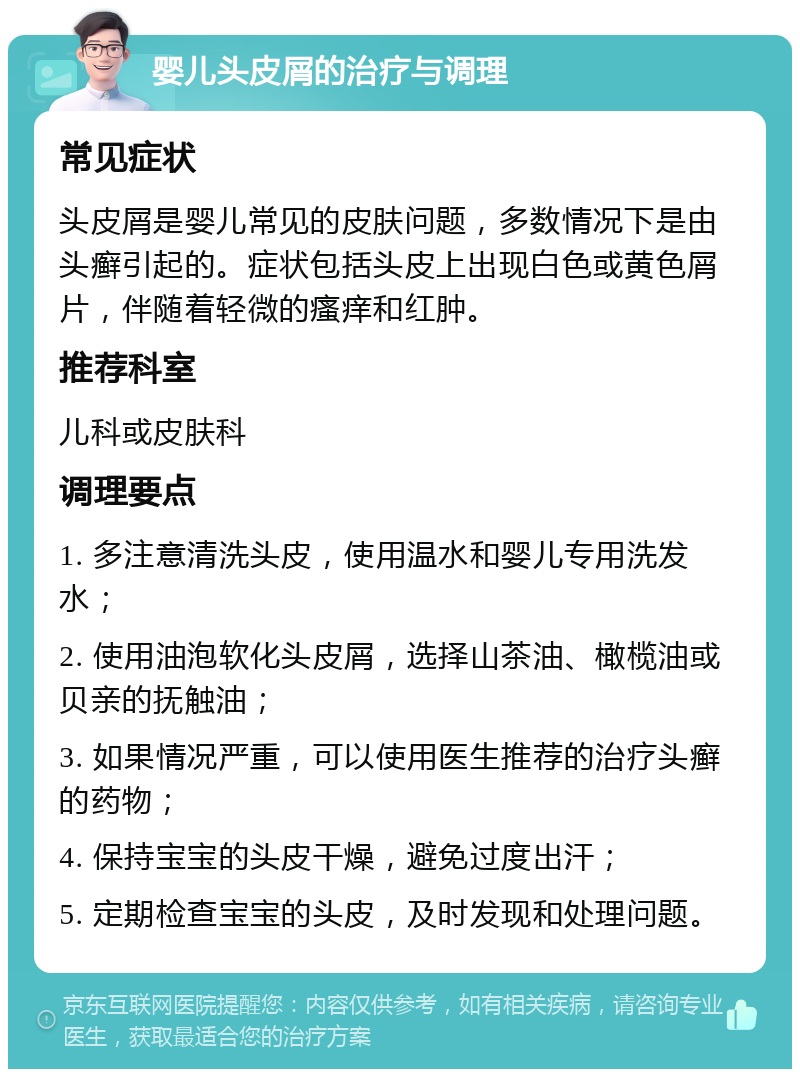 婴儿头皮屑的治疗与调理 常见症状 头皮屑是婴儿常见的皮肤问题，多数情况下是由头癣引起的。症状包括头皮上出现白色或黄色屑片，伴随着轻微的瘙痒和红肿。 推荐科室 儿科或皮肤科 调理要点 1. 多注意清洗头皮，使用温水和婴儿专用洗发水； 2. 使用油泡软化头皮屑，选择山茶油、橄榄油或贝亲的抚触油； 3. 如果情况严重，可以使用医生推荐的治疗头癣的药物； 4. 保持宝宝的头皮干燥，避免过度出汗； 5. 定期检查宝宝的头皮，及时发现和处理问题。