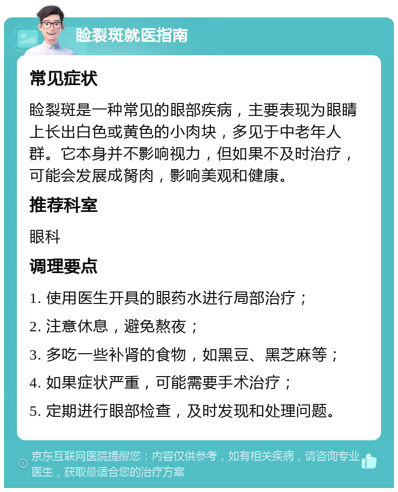 睑裂斑就医指南 常见症状 睑裂斑是一种常见的眼部疾病，主要表现为眼睛上长出白色或黄色的小肉块，多见于中老年人群。它本身并不影响视力，但如果不及时治疗，可能会发展成胬肉，影响美观和健康。 推荐科室 眼科 调理要点 1. 使用医生开具的眼药水进行局部治疗； 2. 注意休息，避免熬夜； 3. 多吃一些补肾的食物，如黑豆、黑芝麻等； 4. 如果症状严重，可能需要手术治疗； 5. 定期进行眼部检查，及时发现和处理问题。