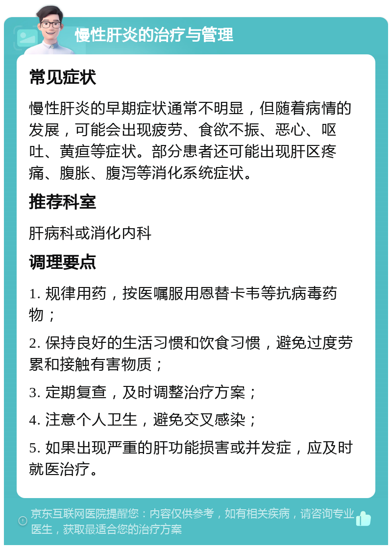 慢性肝炎的治疗与管理 常见症状 慢性肝炎的早期症状通常不明显，但随着病情的发展，可能会出现疲劳、食欲不振、恶心、呕吐、黄疸等症状。部分患者还可能出现肝区疼痛、腹胀、腹泻等消化系统症状。 推荐科室 肝病科或消化内科 调理要点 1. 规律用药，按医嘱服用恩替卡韦等抗病毒药物； 2. 保持良好的生活习惯和饮食习惯，避免过度劳累和接触有害物质； 3. 定期复查，及时调整治疗方案； 4. 注意个人卫生，避免交叉感染； 5. 如果出现严重的肝功能损害或并发症，应及时就医治疗。