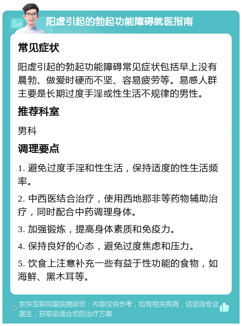 阳虚引起的勃起功能障碍就医指南 常见症状 阳虚引起的勃起功能障碍常见症状包括早上没有晨勃、做爱时硬而不坚、容易疲劳等。易感人群主要是长期过度手淫或性生活不规律的男性。 推荐科室 男科 调理要点 1. 避免过度手淫和性生活，保持适度的性生活频率。 2. 中西医结合治疗，使用西地那非等药物辅助治疗，同时配合中药调理身体。 3. 加强锻炼，提高身体素质和免疫力。 4. 保持良好的心态，避免过度焦虑和压力。 5. 饮食上注意补充一些有益于性功能的食物，如海鲜、黑木耳等。