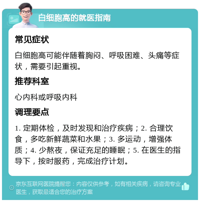 白细胞高的就医指南 常见症状 白细胞高可能伴随着胸闷、呼吸困难、头痛等症状，需要引起重视。 推荐科室 心内科或呼吸内科 调理要点 1. 定期体检，及时发现和治疗疾病；2. 合理饮食，多吃新鲜蔬菜和水果；3. 多运动，增强体质；4. 少熬夜，保证充足的睡眠；5. 在医生的指导下，按时服药，完成治疗计划。