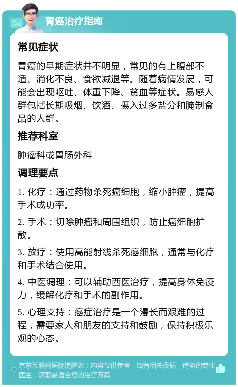 胃癌治疗指南 常见症状 胃癌的早期症状并不明显，常见的有上腹部不适、消化不良、食欲减退等。随着病情发展，可能会出现呕吐、体重下降、贫血等症状。易感人群包括长期吸烟、饮酒、摄入过多盐分和腌制食品的人群。 推荐科室 肿瘤科或胃肠外科 调理要点 1. 化疗：通过药物杀死癌细胞，缩小肿瘤，提高手术成功率。 2. 手术：切除肿瘤和周围组织，防止癌细胞扩散。 3. 放疗：使用高能射线杀死癌细胞，通常与化疗和手术结合使用。 4. 中医调理：可以辅助西医治疗，提高身体免疫力，缓解化疗和手术的副作用。 5. 心理支持：癌症治疗是一个漫长而艰难的过程，需要家人和朋友的支持和鼓励，保持积极乐观的心态。