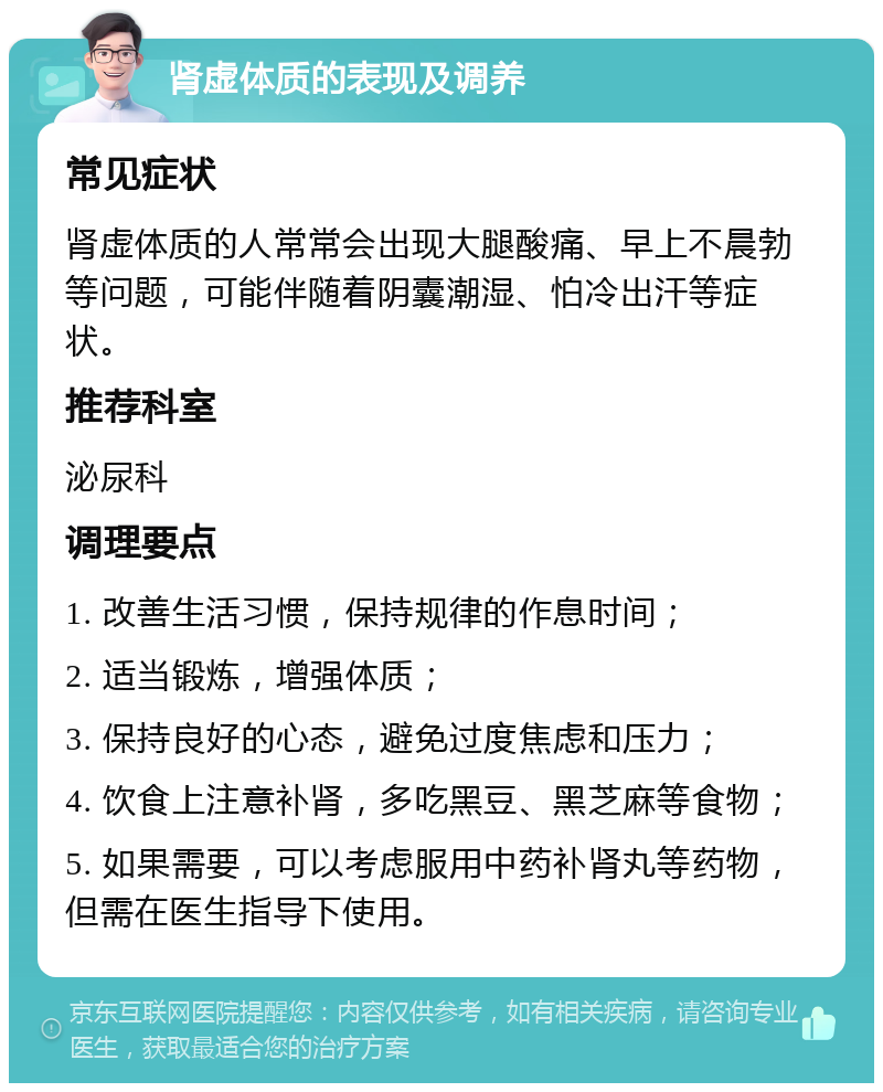 肾虚体质的表现及调养 常见症状 肾虚体质的人常常会出现大腿酸痛、早上不晨勃等问题，可能伴随着阴囊潮湿、怕冷出汗等症状。 推荐科室 泌尿科 调理要点 1. 改善生活习惯，保持规律的作息时间； 2. 适当锻炼，增强体质； 3. 保持良好的心态，避免过度焦虑和压力； 4. 饮食上注意补肾，多吃黑豆、黑芝麻等食物； 5. 如果需要，可以考虑服用中药补肾丸等药物，但需在医生指导下使用。