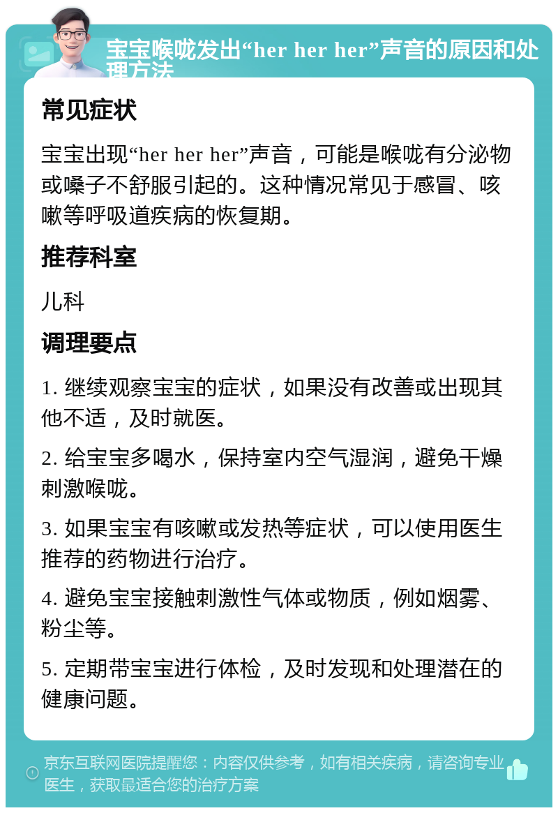 宝宝喉咙发出“her her her”声音的原因和处理方法 常见症状 宝宝出现“her her her”声音，可能是喉咙有分泌物或嗓子不舒服引起的。这种情况常见于感冒、咳嗽等呼吸道疾病的恢复期。 推荐科室 儿科 调理要点 1. 继续观察宝宝的症状，如果没有改善或出现其他不适，及时就医。 2. 给宝宝多喝水，保持室内空气湿润，避免干燥刺激喉咙。 3. 如果宝宝有咳嗽或发热等症状，可以使用医生推荐的药物进行治疗。 4. 避免宝宝接触刺激性气体或物质，例如烟雾、粉尘等。 5. 定期带宝宝进行体检，及时发现和处理潜在的健康问题。