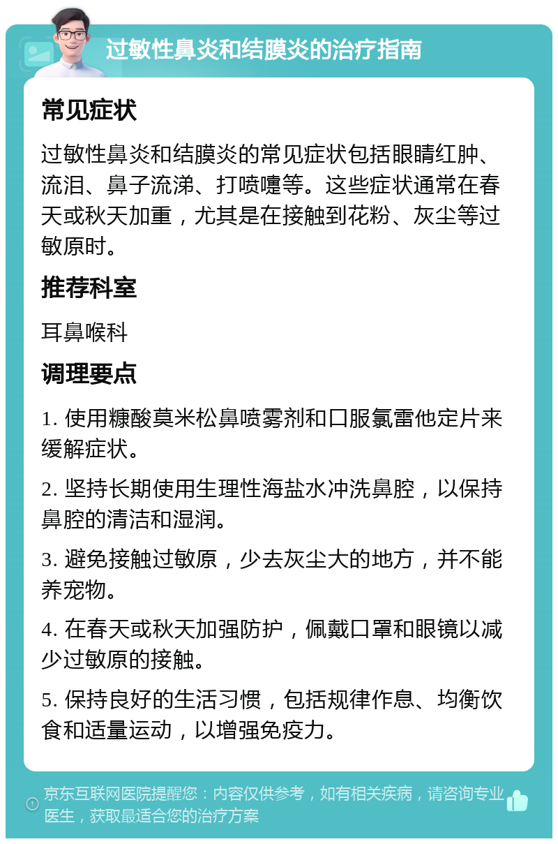 过敏性鼻炎和结膜炎的治疗指南 常见症状 过敏性鼻炎和结膜炎的常见症状包括眼睛红肿、流泪、鼻子流涕、打喷嚏等。这些症状通常在春天或秋天加重，尤其是在接触到花粉、灰尘等过敏原时。 推荐科室 耳鼻喉科 调理要点 1. 使用糠酸莫米松鼻喷雾剂和口服氯雷他定片来缓解症状。 2. 坚持长期使用生理性海盐水冲洗鼻腔，以保持鼻腔的清洁和湿润。 3. 避免接触过敏原，少去灰尘大的地方，并不能养宠物。 4. 在春天或秋天加强防护，佩戴口罩和眼镜以减少过敏原的接触。 5. 保持良好的生活习惯，包括规律作息、均衡饮食和适量运动，以增强免疫力。