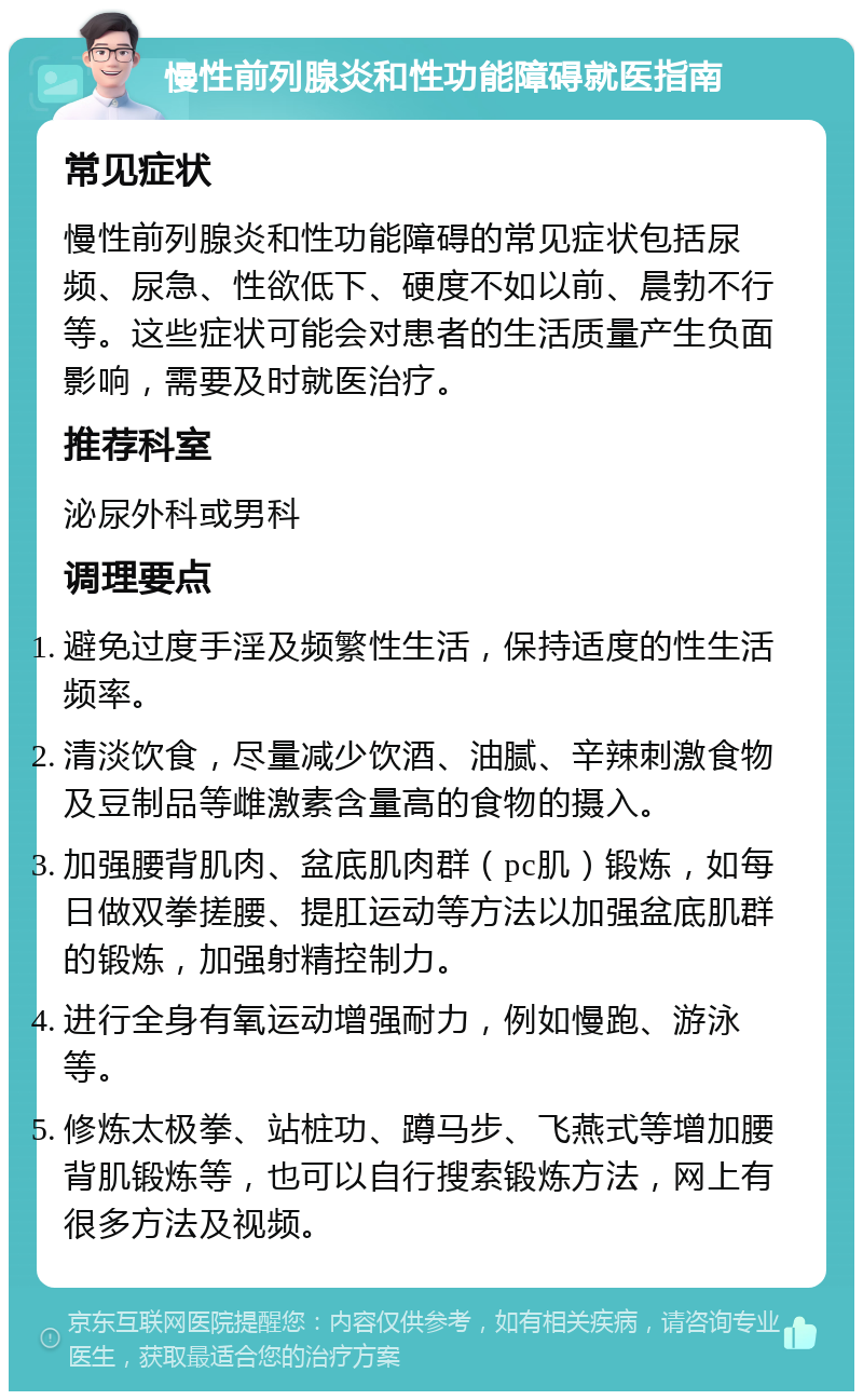 慢性前列腺炎和性功能障碍就医指南 常见症状 慢性前列腺炎和性功能障碍的常见症状包括尿频、尿急、性欲低下、硬度不如以前、晨勃不行等。这些症状可能会对患者的生活质量产生负面影响，需要及时就医治疗。 推荐科室 泌尿外科或男科 调理要点 避免过度手淫及频繁性生活，保持适度的性生活频率。 清淡饮食，尽量减少饮酒、油腻、辛辣刺激食物及豆制品等雌激素含量高的食物的摄入。 加强腰背肌肉、盆底肌肉群（pc肌）锻炼，如每日做双拳搓腰、提肛运动等方法以加强盆底肌群的锻炼，加强射精控制力。 进行全身有氧运动增强耐力，例如慢跑、游泳等。 修炼太极拳、站桩功、蹲马步、飞燕式等增加腰背肌锻炼等，也可以自行搜索锻炼方法，网上有很多方法及视频。